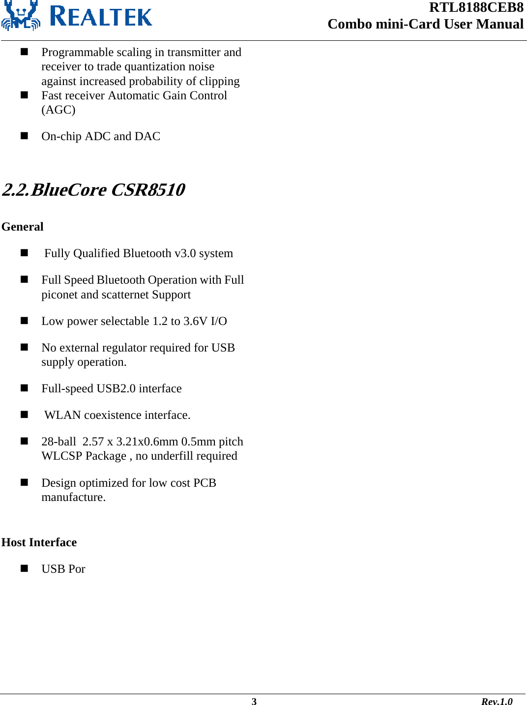 RTL8188CEB8 Combo mini-Card User Manual                                                                                                  3                                                                                       Rev.1.0   Programmable scaling in transmitter and receiver to trade quantization noise against increased probability of clipping  Fast receiver Automatic Gain Control (AGC)  On-chip ADC and DAC  2.2. BlueCore  CSR8510  General   Fully Qualified Bluetooth v3.0 system  Full Speed Bluetooth Operation with Full piconet and scatternet Support  Low power selectable 1.2 to 3.6V I/O  No external regulator required for USB supply operation.  Full-speed USB2.0 interface   WLAN coexistence interface.  28-ball  2.57 x 3.21x0.6mm 0.5mm pitch WLCSP Package , no underfill required  Design optimized for low cost PCB manufacture.  Host Interface  USB Por