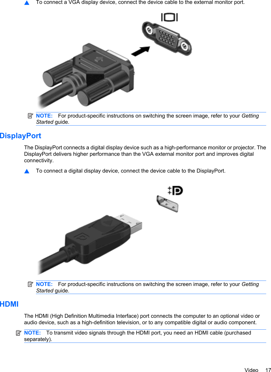 ▲To connect a VGA display device, connect the device cable to the external monitor port.NOTE: For product-specific instructions on switching the screen image, refer to your GettingStarted guide.DisplayPortThe DisplayPort connects a digital display device such as a high-performance monitor or projector. TheDisplayPort delivers higher performance than the VGA external monitor port and improves digitalconnectivity.▲To connect a digital display device, connect the device cable to the DisplayPort.NOTE: For product-specific instructions on switching the screen image, refer to your GettingStarted guide.HDMIThe HDMI (High Definition Multimedia Interface) port connects the computer to an optional video oraudio device, such as a high-definition television, or to any compatible digital or audio component.NOTE: To transmit video signals through the HDMI port, you need an HDMI cable (purchasedseparately).Video 17
