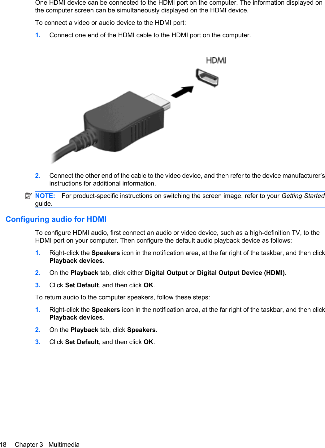 One HDMI device can be connected to the HDMI port on the computer. The information displayed onthe computer screen can be simultaneously displayed on the HDMI device.To connect a video or audio device to the HDMI port:1. Connect one end of the HDMI cable to the HDMI port on the computer.2. Connect the other end of the cable to the video device, and then refer to the device manufacturer’sinstructions for additional information.NOTE: For product-specific instructions on switching the screen image, refer to your Getting Startedguide.Configuring audio for HDMITo configure HDMI audio, first connect an audio or video device, such as a high-definition TV, to theHDMI port on your computer. Then configure the default audio playback device as follows:1. Right-click the Speakers icon in the notification area, at the far right of the taskbar, and then clickPlayback devices.2. On the Playback tab, click either Digital Output or Digital Output Device (HDMI).3. Click Set Default, and then click OK.To return audio to the computer speakers, follow these steps:1. Right-click the Speakers icon in the notification area, at the far right of the taskbar, and then clickPlayback devices.2. On the Playback tab, click Speakers.3. Click Set Default, and then click OK.18 Chapter 3   Multimedia