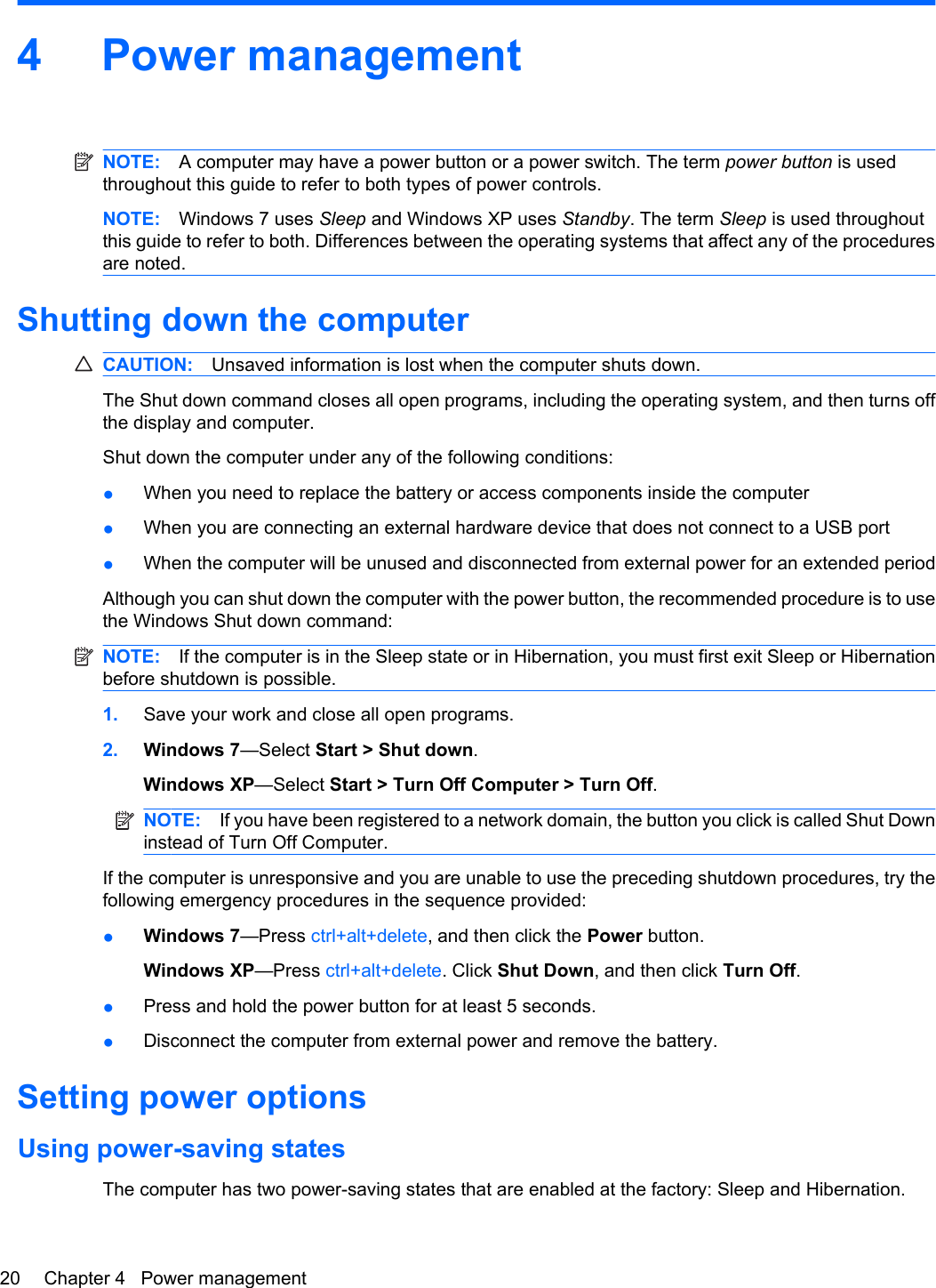 4 Power managementNOTE: A computer may have a power button or a power switch. The term power button is usedthroughout this guide to refer to both types of power controls.NOTE: Windows 7 uses Sleep and Windows XP uses Standby. The term Sleep is used throughoutthis guide to refer to both. Differences between the operating systems that affect any of the proceduresare noted.Shutting down the computerCAUTION: Unsaved information is lost when the computer shuts down.The Shut down command closes all open programs, including the operating system, and then turns offthe display and computer.Shut down the computer under any of the following conditions:●When you need to replace the battery or access components inside the computer●When you are connecting an external hardware device that does not connect to a USB port●When the computer will be unused and disconnected from external power for an extended periodAlthough you can shut down the computer with the power button, the recommended procedure is to usethe Windows Shut down command:NOTE: If the computer is in the Sleep state or in Hibernation, you must first exit Sleep or Hibernationbefore shutdown is possible.1. Save your work and close all open programs.2. Windows 7—Select Start &gt; Shut down.Windows XP—Select Start &gt; Turn Off Computer &gt; Turn Off.NOTE: If you have been registered to a network domain, the button you click is called Shut Downinstead of Turn Off Computer.If the computer is unresponsive and you are unable to use the preceding shutdown procedures, try thefollowing emergency procedures in the sequence provided:●Windows 7—Press ctrl+alt+delete, and then click the Power button.Windows XP—Press ctrl+alt+delete. Click Shut Down, and then click Turn Off.●Press and hold the power button for at least 5 seconds.●Disconnect the computer from external power and remove the battery.Setting power optionsUsing power-saving statesThe computer has two power-saving states that are enabled at the factory: Sleep and Hibernation.20 Chapter 4   Power management