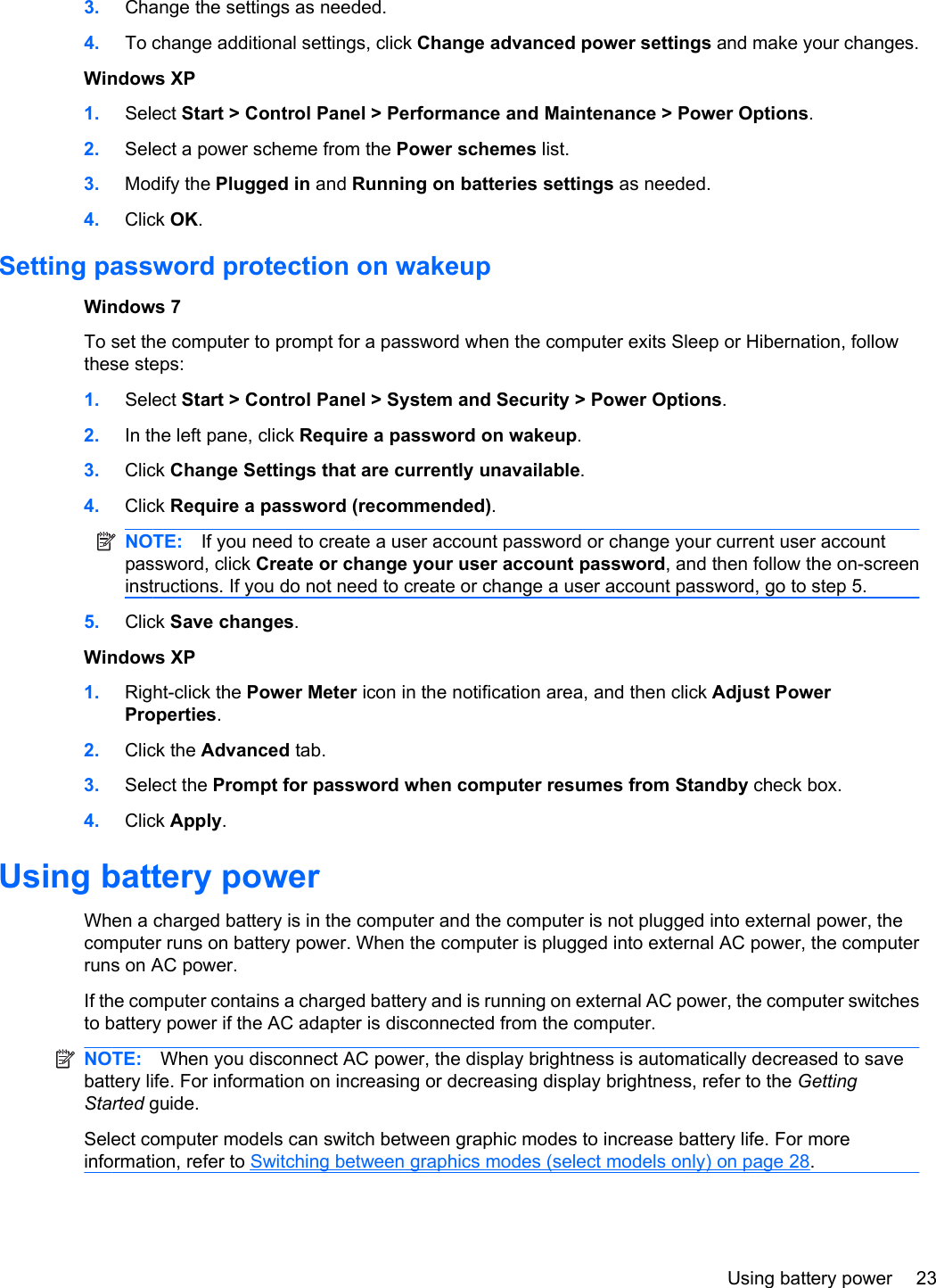 3. Change the settings as needed.4. To change additional settings, click Change advanced power settings and make your changes.Windows XP1. Select Start &gt; Control Panel &gt; Performance and Maintenance &gt; Power Options.2. Select a power scheme from the Power schemes list.3. Modify the Plugged in and Running on batteries settings as needed.4. Click OK.Setting password protection on wakeupWindows 7To set the computer to prompt for a password when the computer exits Sleep or Hibernation, followthese steps:1. Select Start &gt; Control Panel &gt; System and Security &gt; Power Options.2. In the left pane, click Require a password on wakeup.3. Click Change Settings that are currently unavailable.4. Click Require a password (recommended).NOTE: If you need to create a user account password or change your current user accountpassword, click Create or change your user account password, and then follow the on-screeninstructions. If you do not need to create or change a user account password, go to step 5.5. Click Save changes.Windows XP1. Right-click the Power Meter icon in the notification area, and then click Adjust PowerProperties.2. Click the Advanced tab.3. Select the Prompt for password when computer resumes from Standby check box.4. Click Apply.Using battery powerWhen a charged battery is in the computer and the computer is not plugged into external power, thecomputer runs on battery power. When the computer is plugged into external AC power, the computerruns on AC power.If the computer contains a charged battery and is running on external AC power, the computer switchesto battery power if the AC adapter is disconnected from the computer.NOTE: When you disconnect AC power, the display brightness is automatically decreased to savebattery life. For information on increasing or decreasing display brightness, refer to the GettingStarted guide.Select computer models can switch between graphic modes to increase battery life. For moreinformation, refer to Switching between graphics modes (select models only) on page 28.Using battery power 23