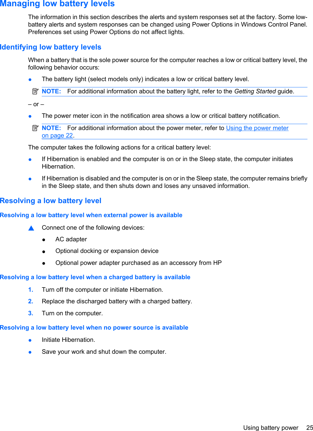 Managing low battery levelsThe information in this section describes the alerts and system responses set at the factory. Some low-battery alerts and system responses can be changed using Power Options in Windows Control Panel.Preferences set using Power Options do not affect lights.Identifying low battery levelsWhen a battery that is the sole power source for the computer reaches a low or critical battery level, thefollowing behavior occurs:●The battery light (select models only) indicates a low or critical battery level.NOTE: For additional information about the battery light, refer to the Getting Started guide.– or –●The power meter icon in the notification area shows a low or critical battery notification.NOTE: For additional information about the power meter, refer to Using the power meteron page 22.The computer takes the following actions for a critical battery level:●If Hibernation is enabled and the computer is on or in the Sleep state, the computer initiatesHibernation.●If Hibernation is disabled and the computer is on or in the Sleep state, the computer remains brieflyin the Sleep state, and then shuts down and loses any unsaved information.Resolving a low battery levelResolving a low battery level when external power is available▲Connect one of the following devices:●AC adapter●Optional docking or expansion device●Optional power adapter purchased as an accessory from HPResolving a low battery level when a charged battery is available1. Turn off the computer or initiate Hibernation.2. Replace the discharged battery with a charged battery.3. Turn on the computer.Resolving a low battery level when no power source is available●Initiate Hibernation.●Save your work and shut down the computer.Using battery power 25