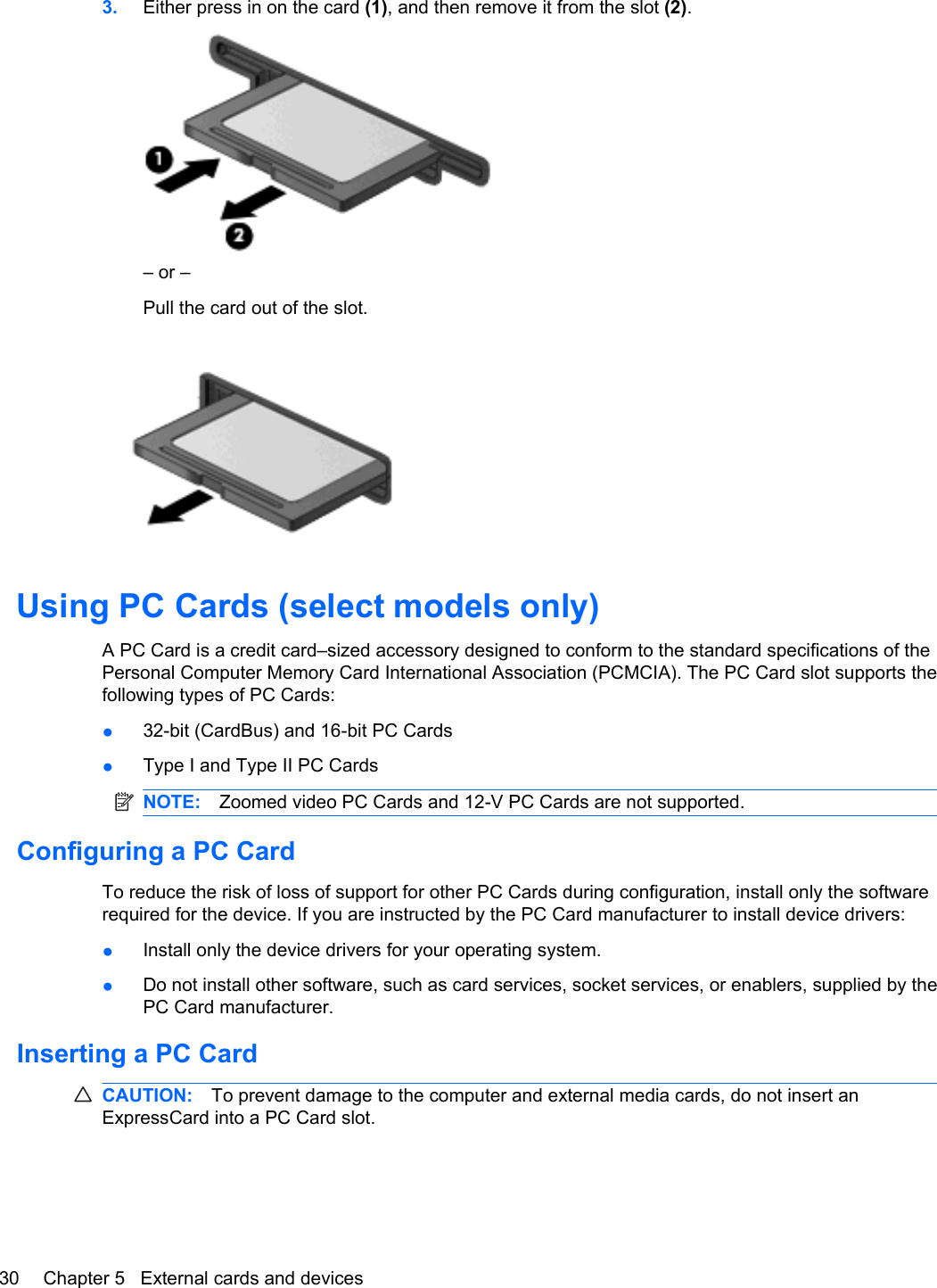 3. Either press in on the card (1), and then remove it from the slot (2).– or –Pull the card out of the slot.Using PC Cards (select models only)A PC Card is a credit card–sized accessory designed to conform to the standard specifications of thePersonal Computer Memory Card International Association (PCMCIA). The PC Card slot supports thefollowing types of PC Cards:●32-bit (CardBus) and 16-bit PC Cards●Type I and Type II PC CardsNOTE: Zoomed video PC Cards and 12-V PC Cards are not supported.Configuring a PC CardTo reduce the risk of loss of support for other PC Cards during configuration, install only the softwarerequired for the device. If you are instructed by the PC Card manufacturer to install device drivers:●Install only the device drivers for your operating system.●Do not install other software, such as card services, socket services, or enablers, supplied by thePC Card manufacturer.Inserting a PC CardCAUTION: To prevent damage to the computer and external media cards, do not insert anExpressCard into a PC Card slot.30 Chapter 5   External cards and devices