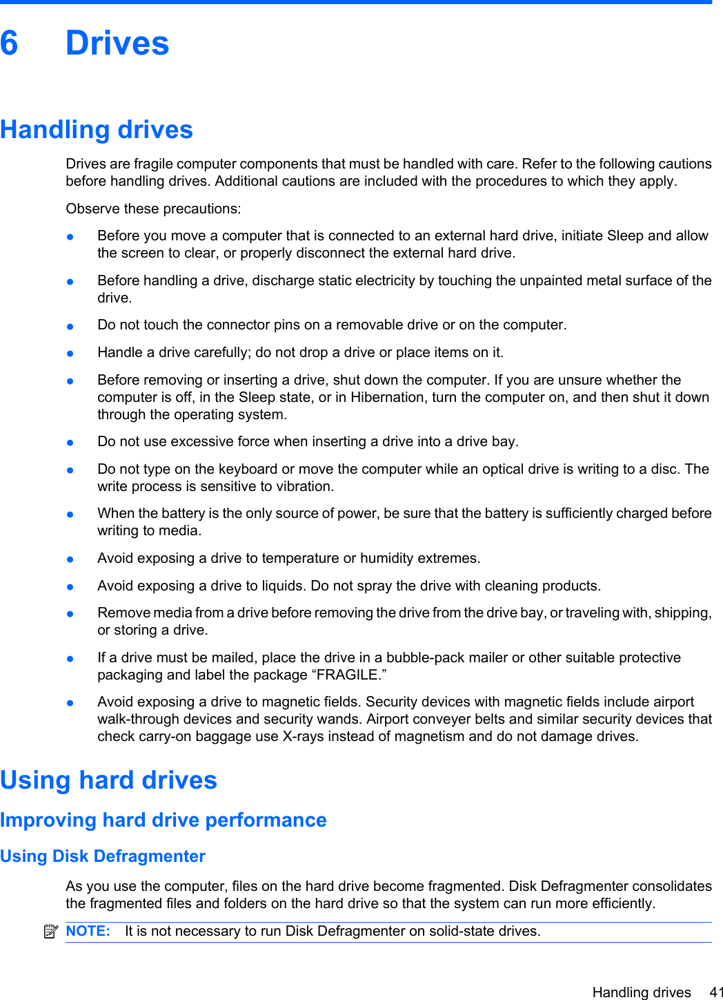 6 DrivesHandling drivesDrives are fragile computer components that must be handled with care. Refer to the following cautionsbefore handling drives. Additional cautions are included with the procedures to which they apply.Observe these precautions:●Before you move a computer that is connected to an external hard drive, initiate Sleep and allowthe screen to clear, or properly disconnect the external hard drive.●Before handling a drive, discharge static electricity by touching the unpainted metal surface of thedrive.●Do not touch the connector pins on a removable drive or on the computer.●Handle a drive carefully; do not drop a drive or place items on it.●Before removing or inserting a drive, shut down the computer. If you are unsure whether thecomputer is off, in the Sleep state, or in Hibernation, turn the computer on, and then shut it downthrough the operating system.●Do not use excessive force when inserting a drive into a drive bay.●Do not type on the keyboard or move the computer while an optical drive is writing to a disc. Thewrite process is sensitive to vibration.●When the battery is the only source of power, be sure that the battery is sufficiently charged beforewriting to media.●Avoid exposing a drive to temperature or humidity extremes.●Avoid exposing a drive to liquids. Do not spray the drive with cleaning products.●Remove media from a drive before removing the drive from the drive bay, or traveling with, shipping,or storing a drive.●If a drive must be mailed, place the drive in a bubble-pack mailer or other suitable protectivepackaging and label the package “FRAGILE.”●Avoid exposing a drive to magnetic fields. Security devices with magnetic fields include airportwalk-through devices and security wands. Airport conveyer belts and similar security devices thatcheck carry-on baggage use X-rays instead of magnetism and do not damage drives.Using hard drivesImproving hard drive performanceUsing Disk DefragmenterAs you use the computer, files on the hard drive become fragmented. Disk Defragmenter consolidatesthe fragmented files and folders on the hard drive so that the system can run more efficiently.NOTE: It is not necessary to run Disk Defragmenter on solid-state drives.Handling drives 41