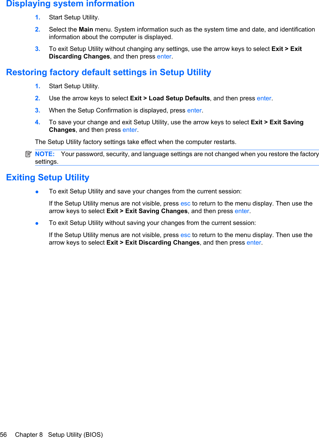 Displaying system information1. Start Setup Utility.2. Select the Main menu. System information such as the system time and date, and identificationinformation about the computer is displayed.3. To exit Setup Utility without changing any settings, use the arrow keys to select Exit &gt; ExitDiscarding Changes, and then press enter.Restoring factory default settings in Setup Utility1. Start Setup Utility.2. Use the arrow keys to select Exit &gt; Load Setup Defaults, and then press enter.3. When the Setup Confirmation is displayed, press enter.4. To save your change and exit Setup Utility, use the arrow keys to select Exit &gt; Exit SavingChanges, and then press enter.The Setup Utility factory settings take effect when the computer restarts.NOTE: Your password, security, and language settings are not changed when you restore the factorysettings.Exiting Setup Utility●To exit Setup Utility and save your changes from the current session:If the Setup Utility menus are not visible, press esc to return to the menu display. Then use thearrow keys to select Exit &gt; Exit Saving Changes, and then press enter.●To exit Setup Utility without saving your changes from the current session:If the Setup Utility menus are not visible, press esc to return to the menu display. Then use thearrow keys to select Exit &gt; Exit Discarding Changes, and then press enter.56 Chapter 8   Setup Utility (BIOS)