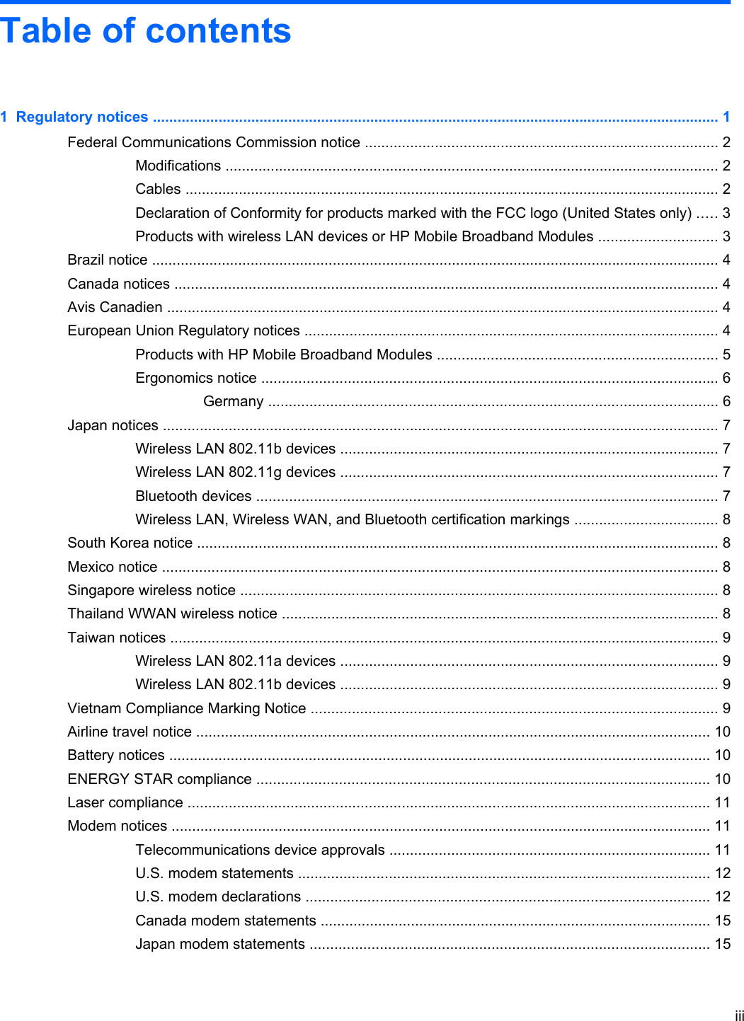 Table of contents1  Regulatory notices .......................................................................................................................................... 1Federal Communications Commission notice ...................................................................................... 2Modifications ........................................................................................................................ 2Cables .................................................................................................................................. 2Declaration of Conformity for products marked with the FCC logo (United States only) ..... 3Products with wireless LAN devices or HP Mobile Broadband Modules ............................. 3Brazil notice .......................................................................................................................................... 4Canada notices .................................................................................................................................... 4Avis Canadien ...................................................................................................................................... 4European Union Regulatory notices ..................................................................................................... 4Products with HP Mobile Broadband Modules .................................................................... 5Ergonomics notice ............................................................................................................... 6Germany ............................................................................................................. 6Japan notices ....................................................................................................................................... 7Wireless LAN 802.11b devices ............................................................................................ 7Wireless LAN 802.11g devices ............................................................................................ 7Bluetooth devices ................................................................................................................ 7Wireless LAN, Wireless WAN, and Bluetooth certification markings ................................... 8South Korea notice ............................................................................................................................... 8Mexico notice ....................................................................................................................................... 8Singapore wireless notice .................................................................................................................... 8Thailand WWAN wireless notice .......................................................................................................... 8Taiwan notices ..................................................................................................................................... 9Wireless LAN 802.11a devices ............................................................................................ 9Wireless LAN 802.11b devices ............................................................................................ 9Vietnam Compliance Marking Notice ................................................................................................... 9Airline travel notice ............................................................................................................................. 10Battery notices .................................................................................................................................... 10ENERGY STAR compliance .............................................................................................................. 10Laser compliance ............................................................................................................................... 11Modem notices ................................................................................................................................... 11Telecommunications device approvals .............................................................................. 11U.S. modem statements .................................................................................................... 12U.S. modem declarations .................................................................................................. 12Canada modem statements ............................................................................................... 15Japan modem statements ................................................................................................. 15iii