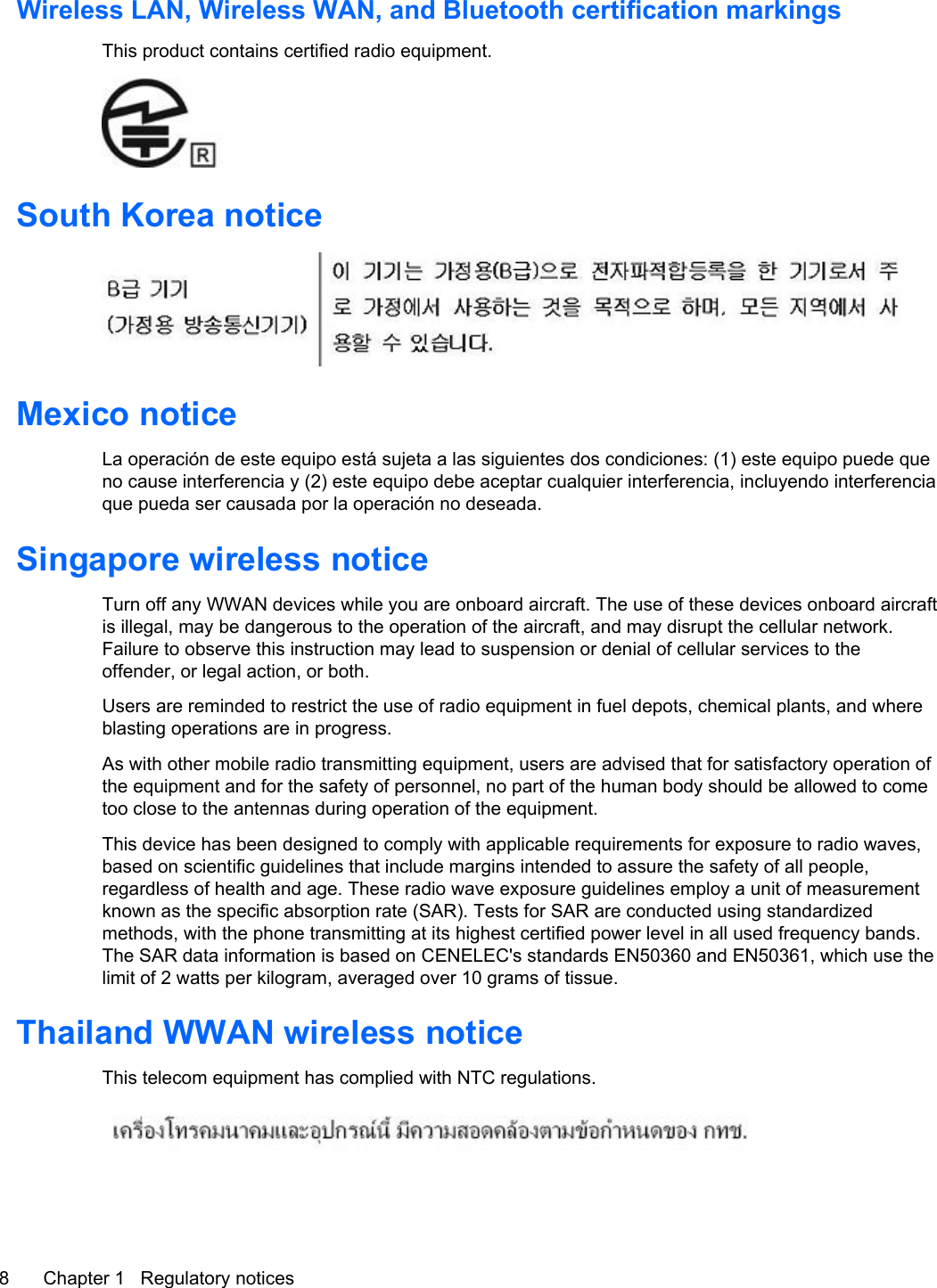 Wireless LAN, Wireless WAN, and Bluetooth certification markingsThis product contains certified radio equipment.South Korea noticeMexico noticeLa operación de este equipo está sujeta a las siguientes dos condiciones: (1) este equipo puede queno cause interferencia y (2) este equipo debe aceptar cualquier interferencia, incluyendo interferenciaque pueda ser causada por la operación no deseada.Singapore wireless noticeTurn off any WWAN devices while you are onboard aircraft. The use of these devices onboard aircraftis illegal, may be dangerous to the operation of the aircraft, and may disrupt the cellular network.Failure to observe this instruction may lead to suspension or denial of cellular services to theoffender, or legal action, or both.Users are reminded to restrict the use of radio equipment in fuel depots, chemical plants, and whereblasting operations are in progress.As with other mobile radio transmitting equipment, users are advised that for satisfactory operation ofthe equipment and for the safety of personnel, no part of the human body should be allowed to cometoo close to the antennas during operation of the equipment.This device has been designed to comply with applicable requirements for exposure to radio waves,based on scientific guidelines that include margins intended to assure the safety of all people,regardless of health and age. These radio wave exposure guidelines employ a unit of measurementknown as the specific absorption rate (SAR). Tests for SAR are conducted using standardizedmethods, with the phone transmitting at its highest certified power level in all used frequency bands.The SAR data information is based on CENELEC&apos;s standards EN50360 and EN50361, which use thelimit of 2 watts per kilogram, averaged over 10 grams of tissue.Thailand WWAN wireless noticeThis telecom equipment has complied with NTC regulations.8 Chapter 1   Regulatory notices