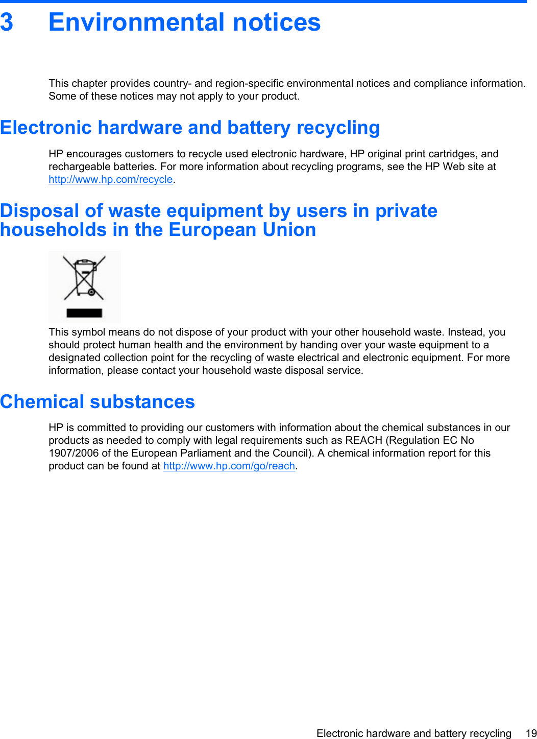 3 Environmental noticesThis chapter provides country- and region-specific environmental notices and compliance information.Some of these notices may not apply to your product.Electronic hardware and battery recyclingHP encourages customers to recycle used electronic hardware, HP original print cartridges, andrechargeable batteries. For more information about recycling programs, see the HP Web site athttp://www.hp.com/recycle.Disposal of waste equipment by users in privatehouseholds in the European UnionThis symbol means do not dispose of your product with your other household waste. Instead, youshould protect human health and the environment by handing over your waste equipment to adesignated collection point for the recycling of waste electrical and electronic equipment. For moreinformation, please contact your household waste disposal service.Chemical substancesHP is committed to providing our customers with information about the chemical substances in ourproducts as needed to comply with legal requirements such as REACH (Regulation EC No1907/2006 of the European Parliament and the Council). A chemical information report for thisproduct can be found at http://www.hp.com/go/reach.Electronic hardware and battery recycling 19