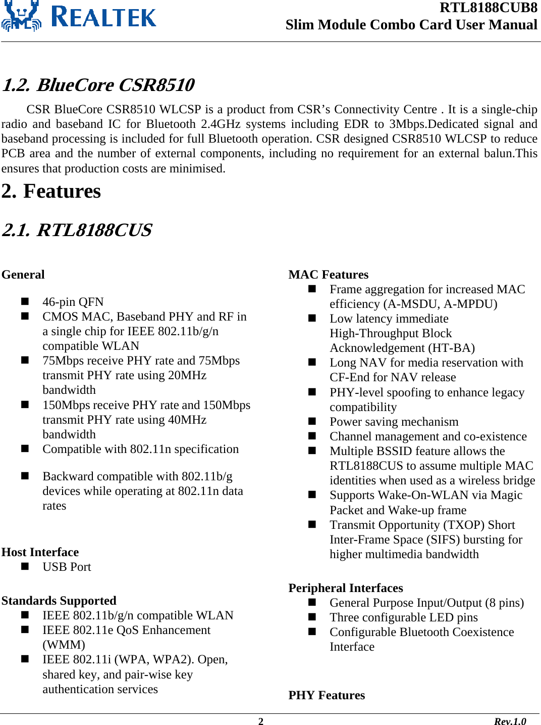 RTL8188CUB8 Slim Module Combo Card User Manual                                                                                                  2                                                                                       Rev.1.0   1.2.  BlueCore CSR8510 CSR BlueCore CSR8510 WLCSP is a product from CSR’s Connectivity Centre . It is a single-chip radio and baseband IC for Bluetooth 2.4GHz systems including EDR to 3Mbps.Dedicated signal and baseband processing is included for full Bluetooth operation. CSR designed CSR8510 WLCSP to reduce PCB area and the number of external components, including no requirement for an external balun.This ensures that production costs are minimised.  2. Features 2.1.   RTL8188CUS  General  46-pin QFN  CMOS MAC, Baseband PHY and RF in a single chip for IEEE 802.11b/g/n compatible WLAN  75Mbps receive PHY rate and 75Mbps transmit PHY rate using 20MHz bandwidth  150Mbps receive PHY rate and 150Mbps transmit PHY rate using 40MHz bandwidth  Compatible with 802.11n specification  Backward compatible with 802.11b/g devices while operating at 802.11n data rates  Host Interface  USB Port  Standards Supported  IEEE 802.11b/g/n compatible WLAN  IEEE 802.11e QoS Enhancement (WMM)  IEEE 802.11i (WPA, WPA2). Open, shared key, and pair-wise key authentication services  MAC Features  Frame aggregation for increased MAC efficiency (A-MSDU, A-MPDU)  Low latency immediate High-Throughput Block Acknowledgement (HT-BA)  Long NAV for media reservation with CF-End for NAV release  PHY-level spoofing to enhance legacy compatibility  Power saving mechanism  Channel management and co-existence  Multiple BSSID feature allows the RTL8188CUS to assume multiple MAC identities when used as a wireless bridge  Supports Wake-On-WLAN via Magic Packet and Wake-up frame  Transmit Opportunity (TXOP) Short Inter-Frame Space (SIFS) bursting for higher multimedia bandwidth  Peripheral Interfaces  General Purpose Input/Output (8 pins)  Three configurable LED pins  Configurable Bluetooth Coexistence Interface   PHY Features 