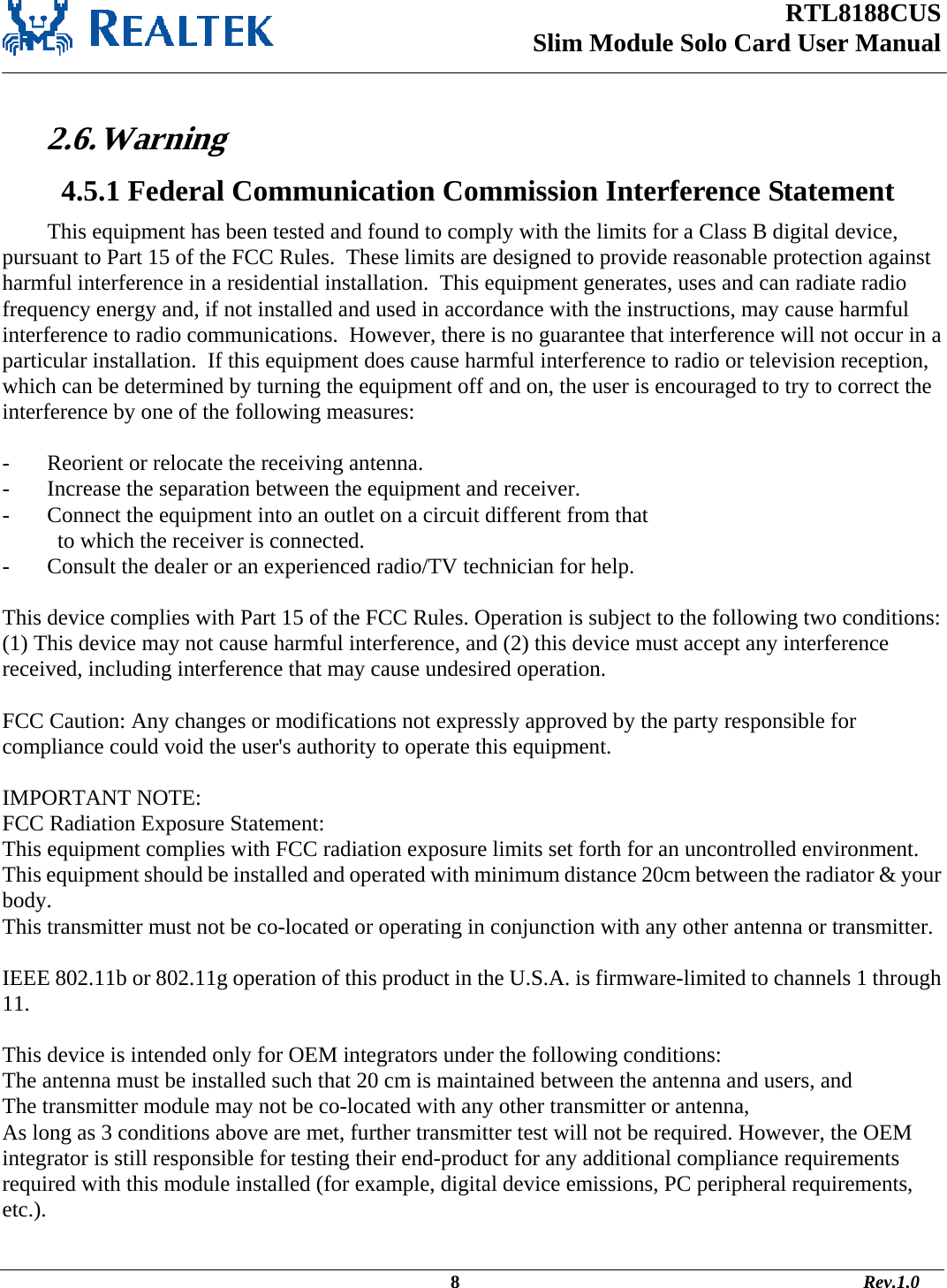 RTL8188CUS Slim Module Solo Card User Manual    2.6. Warning   4.5.1 Federal Communication Commission Interference Statement This equipment has been tested and found to comply with the limits for a Class B digital device, pursuant to Part 15 of the FCC Rules.  These limits are designed to provide reasonable protection against harmful interference in a residential installation.  This equipment generates, uses and can radiate radio frequency energy and, if not installed and used in accordance with the instructions, may cause harmful interference to radio communications.  However, there is no guarantee that interference will not occur in a particular installation.  If this equipment does cause harmful interference to radio or television reception, which can be determined by turning the equipment off and on, the user is encouraged to try to correct the interference by one of the following measures:  -  Reorient or relocate the receiving antenna. -  Increase the separation between the equipment and receiver. -  Connect the equipment into an outlet on a circuit different from that to which the receiver is connected. -  Consult the dealer or an experienced radio/TV technician for help.  This device complies with Part 15 of the FCC Rules. Operation is subject to the following two conditions: (1) This device may not cause harmful interference, and (2) this device must accept any interference received, including interference that may cause undesired operation.  FCC Caution: Any changes or modifications not expressly approved by the party responsible for compliance could void the user&apos;s authority to operate this equipment.  IMPORTANT NOTE: FCC Radiation Exposure Statement: This equipment complies with FCC radiation exposure limits set forth for an uncontrolled environment. This equipment should be installed and operated with minimum distance 20cm between the radiator &amp; your body. This transmitter must not be co-located or operating in conjunction with any other antenna or transmitter.  IEEE 802.11b or 802.11g operation of this product in the U.S.A. is firmware-limited to channels 1 through 11.  This device is intended only for OEM integrators under the following conditions: The antenna must be installed such that 20 cm is maintained between the antenna and users, and  The transmitter module may not be co-located with any other transmitter or antenna,  As long as 3 conditions above are met, further transmitter test will not be required. However, the OEM integrator is still responsible for testing their end-product for any additional compliance requirements required with this module installed (for example, digital device emissions, PC peripheral requirements, etc.).                                                                                              8                                                                                       Rev.1.0 