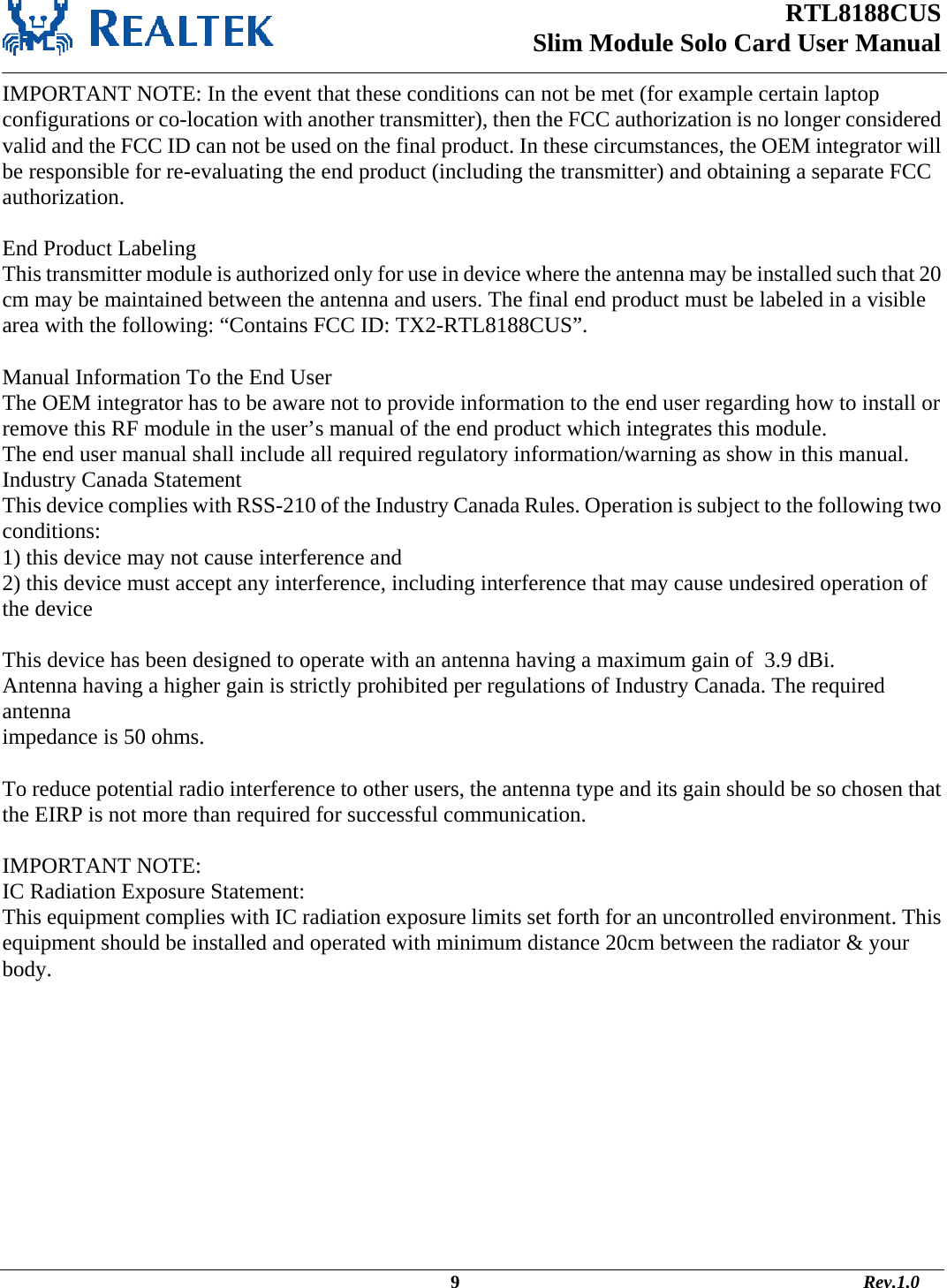 RTL8188CUS Slim Module Solo Card User Manual   IMPORTANT NOTE: In the event that these conditions can not be met (for example certain laptop configurations or co-location with another transmitter), then the FCC authorization is no longer considered valid and the FCC ID can not be used on the final product. In these circumstances, the OEM integrator will be responsible for re-evaluating the end product (including the transmitter) and obtaining a separate FCC authorization.  End Product Labeling This transmitter module is authorized only for use in device where the antenna may be installed such that 20 cm may be maintained between the antenna and users. The final end product must be labeled in a visible area with the following: “Contains FCC ID: TX2-RTL8188CUS”.  Manual Information To the End User The OEM integrator has to be aware not to provide information to the end user regarding how to install or remove this RF module in the user’s manual of the end product which integrates this module. The end user manual shall include all required regulatory information/warning as show in this manual. Industry Canada Statement This device complies with RSS-210 of the Industry Canada Rules. Operation is subject to the following two conditions: 1) this device may not cause interference and 2) this device must accept any interference, including interference that may cause undesired operation of the device  This device has been designed to operate with an antenna having a maximum gain of  3.9 dBi. Antenna having a higher gain is strictly prohibited per regulations of Industry Canada. The required antenna impedance is 50 ohms.  To reduce potential radio interference to other users, the antenna type and its gain should be so chosen that the EIRP is not more than required for successful communication.  IMPORTANT NOTE: IC Radiation Exposure Statement: This equipment complies with IC radiation exposure limits set forth for an uncontrolled environment. This equipment should be installed and operated with minimum distance 20cm between the radiator &amp; your body.                                                                                                         9                                                                                       Rev.1.0 