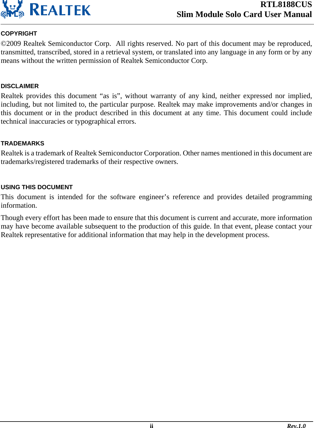 RTL8188CUS Slim Module Solo Card User Manual   COPYRIGHT ©2009 Realtek Semiconductor Corp.  All rights reserved. No part of this document may be reproduced, transmitted, transcribed, stored in a retrieval system, or translated into any language in any form or by any means without the written permission of Realtek Semiconductor Corp.  DISCLAIMER Realtek provides this document “as is”, without warranty of any kind, neither expressed nor implied, including, but not limited to, the particular purpose. Realtek may make improvements and/or changes in this document or in the product described in this document at any time. This document could include technical inaccuracies or typographical errors.  TRADEMARKS Realtek is a trademark of Realtek Semiconductor Corporation. Other names mentioned in this document are trademarks/registered trademarks of their respective owners.  USING THIS DOCUMENT This document is intended for the software engineer’s reference and provides detailed programming information. Though every effort has been made to ensure that this document is current and accurate, more information may have become available subsequent to the production of this guide. In that event, please contact your Realtek representative for additional information that may help in the development process.                                                                                                   ii                                                                                       Rev.1.0 