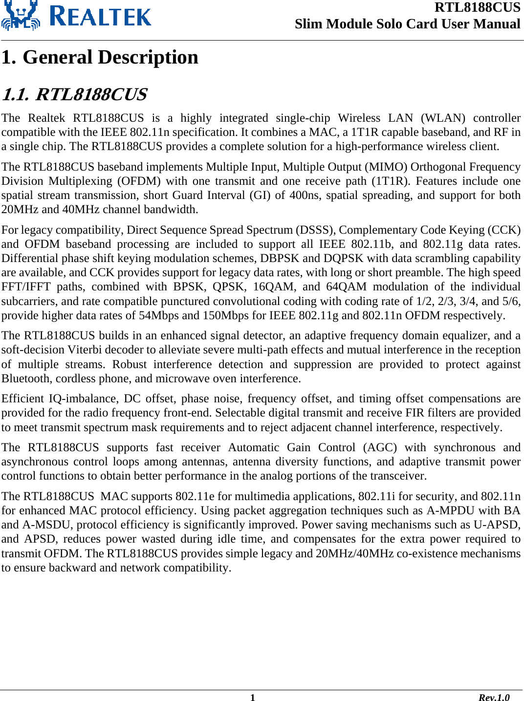 RTL8188CUS Slim Module Solo Card User Manual                                                                                                  1                                                                                       Rev.1.0  1. General Description 1.1.   RTL8188CUS The Realtek RTL8188CUS is a highly integrated single-chip Wireless LAN (WLAN) controller compatible with the IEEE 802.11n specification. It combines a MAC, a 1T1R capable baseband, and RF in a single chip. The RTL8188CUS provides a complete solution for a high-performance wireless client. The RTL8188CUS baseband implements Multiple Input, Multiple Output (MIMO) Orthogonal Frequency Division Multiplexing (OFDM) with one transmit and one receive path (1T1R). Features include one spatial stream transmission, short Guard Interval (GI) of 400ns, spatial spreading, and support for both 20MHz and 40MHz channel bandwidth. For legacy compatibility, Direct Sequence Spread Spectrum (DSSS), Complementary Code Keying (CCK) and OFDM baseband processing are included to support all IEEE 802.11b, and 802.11g data rates. Differential phase shift keying modulation schemes, DBPSK and DQPSK with data scrambling capability are available, and CCK provides support for legacy data rates, with long or short preamble. The high speed FFT/IFFT paths, combined with BPSK, QPSK, 16QAM, and 64QAM modulation of the individual subcarriers, and rate compatible punctured convolutional coding with coding rate of 1/2, 2/3, 3/4, and 5/6, provide higher data rates of 54Mbps and 150Mbps for IEEE 802.11g and 802.11n OFDM respectively. The RTL8188CUS builds in an enhanced signal detector, an adaptive frequency domain equalizer, and a soft-decision Viterbi decoder to alleviate severe multi-path effects and mutual interference in the reception of multiple streams. Robust interference detection and suppression are provided to protect against Bluetooth, cordless phone, and microwave oven interference.  Efficient IQ-imbalance, DC offset, phase noise, frequency offset, and timing offset compensations are provided for the radio frequency front-end. Selectable digital transmit and receive FIR filters are provided to meet transmit spectrum mask requirements and to reject adjacent channel interference, respectively. The RTL8188CUS supports fast receiver Automatic Gain Control (AGC) with synchronous and asynchronous control loops among antennas, antenna diversity functions, and adaptive transmit power control functions to obtain better performance in the analog portions of the transceiver. The RTL8188CUS  MAC supports 802.11e for multimedia applications, 802.11i for security, and 802.11n for enhanced MAC protocol efficiency. Using packet aggregation techniques such as A-MPDU with BA and A-MSDU, protocol efficiency is significantly improved. Power saving mechanisms such as U-APSD, and APSD, reduces power wasted during idle time, and compensates for the extra power required to transmit OFDM. The RTL8188CUS provides simple legacy and 20MHz/40MHz co-existence mechanisms to ensure backward and network compatibility.      