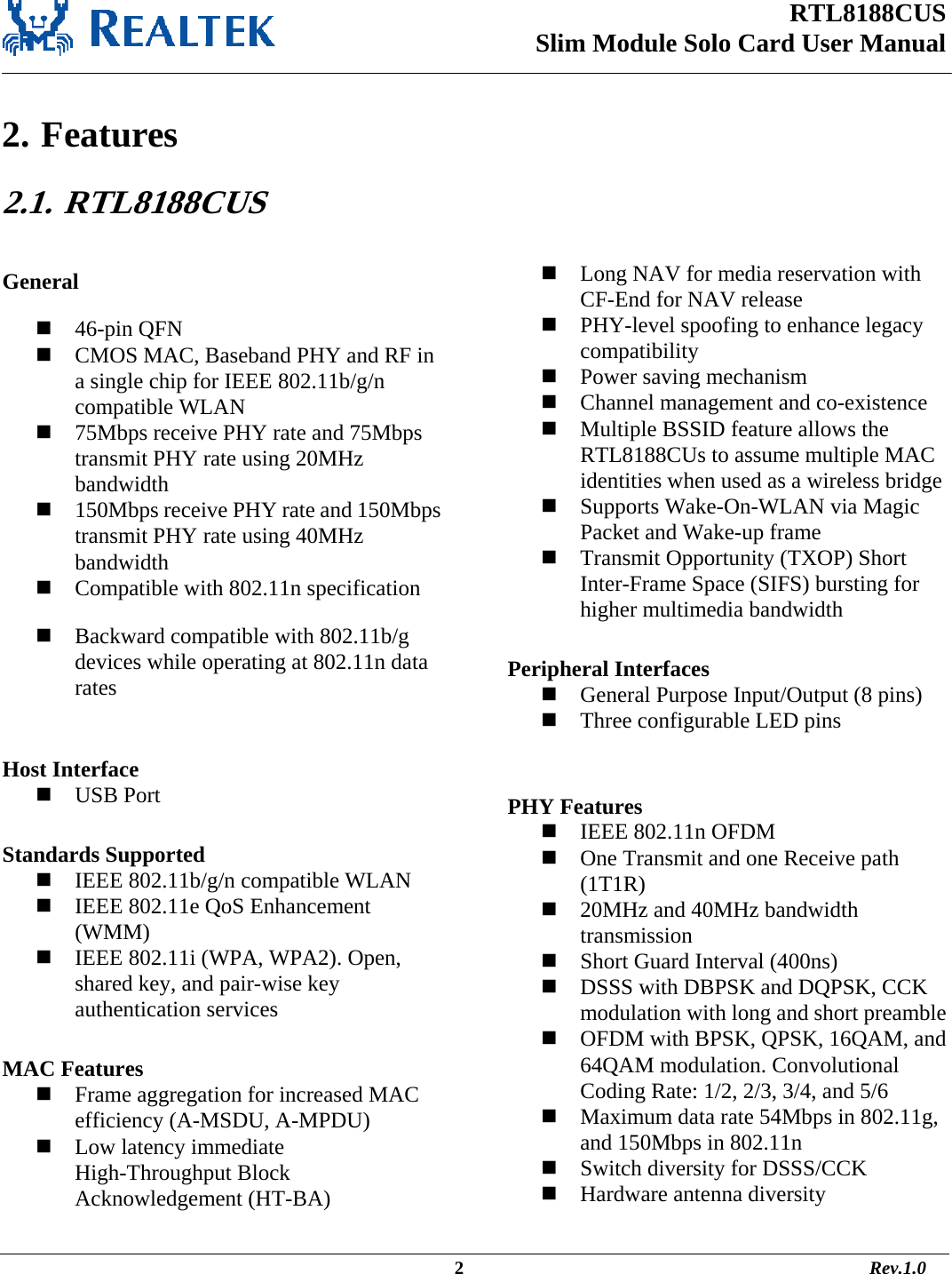 RTL8188CUS Slim Module Solo Card User Manual                                                                                                  2                                                                                       Rev.1.0    2. Features 2.1.   RTL8188CUS  General  46-pin QFN  CMOS MAC, Baseband PHY and RF in a single chip for IEEE 802.11b/g/n compatible WLAN  75Mbps receive PHY rate and 75Mbps transmit PHY rate using 20MHz bandwidth  150Mbps receive PHY rate and 150Mbps transmit PHY rate using 40MHz bandwidth  Compatible with 802.11n specification  Backward compatible with 802.11b/g devices while operating at 802.11n data rates  Host Interface  USB Port  Standards Supported  IEEE 802.11b/g/n compatible WLAN  IEEE 802.11e QoS Enhancement (WMM)  IEEE 802.11i (WPA, WPA2). Open, shared key, and pair-wise key authentication services  MAC Features  Frame aggregation for increased MAC efficiency (A-MSDU, A-MPDU)  Low latency immediate High-Throughput Block Acknowledgement (HT-BA)  Long NAV for media reservation with CF-End for NAV release  PHY-level spoofing to enhance legacy compatibility  Power saving mechanism  Channel management and co-existence  Multiple BSSID feature allows the RTL8188CUs to assume multiple MAC identities when used as a wireless bridge  Supports Wake-On-WLAN via Magic Packet and Wake-up frame  Transmit Opportunity (TXOP) Short Inter-Frame Space (SIFS) bursting for higher multimedia bandwidth  Peripheral Interfaces  General Purpose Input/Output (8 pins)  Three configurable LED pins   PHY Features  IEEE 802.11n OFDM  One Transmit and one Receive path (1T1R)  20MHz and 40MHz bandwidth transmission  Short Guard Interval (400ns)  DSSS with DBPSK and DQPSK, CCK modulation with long and short preamble  OFDM with BPSK, QPSK, 16QAM, and 64QAM modulation. Convolutional Coding Rate: 1/2, 2/3, 3/4, and 5/6  Maximum data rate 54Mbps in 802.11g, and 150Mbps in 802.11n  Switch diversity for DSSS/CCK  Hardware antenna diversity 