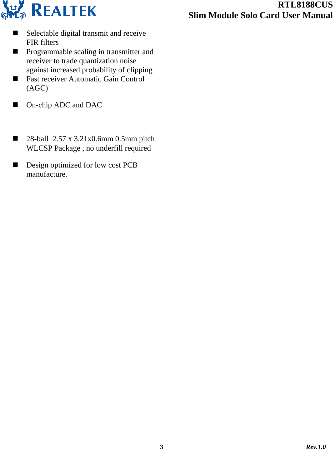 RTL8188CUS Slim Module Solo Card User Manual                                                                                                  3                                                                                       Rev.1.0   Selectable digital transmit and receive FIR filters  Programmable scaling in transmitter and receiver to trade quantization noise against increased probability of clipping  Fast receiver Automatic Gain Control (AGC)  On-chip ADC and DAC   28-ball  2.57 x 3.21x0.6mm 0.5mm pitch WLCSP Package , no underfill required  Design optimized for low cost PCB manufacture.  