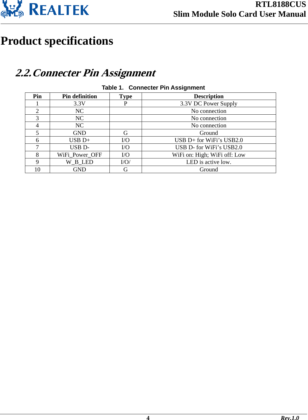 RTL8188CUS Slim Module Solo Card User Manual   Product specifications  2.2. Connecter Pin Assignment Table 1.   Connecter Pin Assignment Pin Pin definition  Type  Description 1  3.3V  P  3.3V DC Power Supply 2 NC    No connection 3 NC    No connection 4 NC    No connection 5 GND  G  Ground 6  USB D+  I/O  USB D+ for WiFi’s USB2.0 7  USB D-  I/O  USB D- for WiFi’s USB2.0 8  WiFi_Power_OFF  I/O  WiFi on: High; WiFi off: Low 9  W_B_LED  I/O/  LED is active low. 10 GND  G  Ground                                                                                                                                    4                                                                                       Rev.1.0 