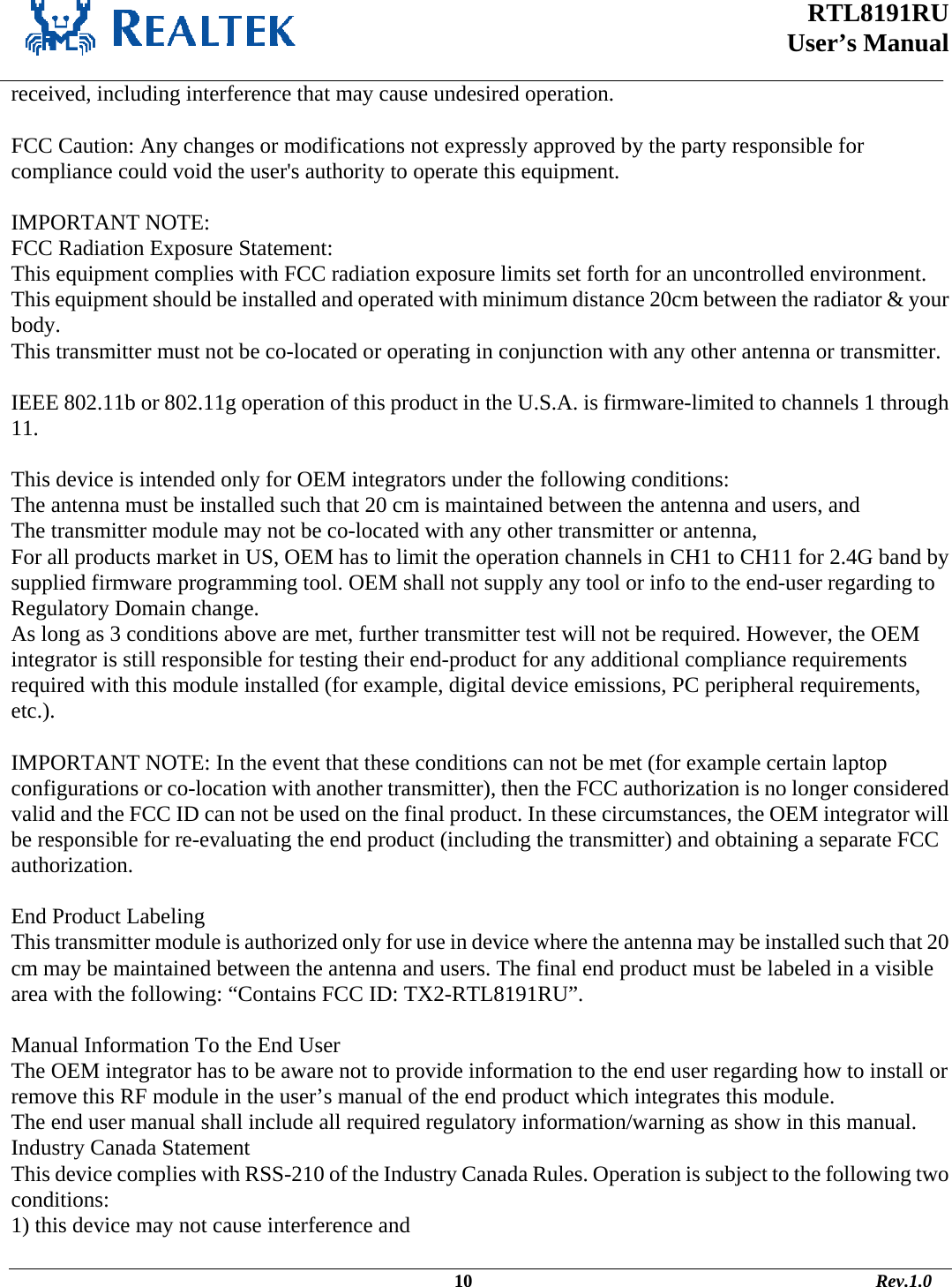  RTL8191RU  User’s Manual    received, including interference that may cause undesired operation.  FCC Caution: Any changes or modifications not expressly approved by the party responsible for compliance could void the user&apos;s authority to operate this equipment.  IMPORTANT NOTE: FCC Radiation Exposure Statement: This equipment complies with FCC radiation exposure limits set forth for an uncontrolled environment. This equipment should be installed and operated with minimum distance 20cm between the radiator &amp; your body. This transmitter must not be co-located or operating in conjunction with any other antenna or transmitter.  IEEE 802.11b or 802.11g operation of this product in the U.S.A. is firmware-limited to channels 1 through 11.  This device is intended only for OEM integrators under the following conditions: The antenna must be installed such that 20 cm is maintained between the antenna and users, and  The transmitter module may not be co-located with any other transmitter or antenna,  For all products market in US, OEM has to limit the operation channels in CH1 to CH11 for 2.4G band by supplied firmware programming tool. OEM shall not supply any tool or info to the end-user regarding to Regulatory Domain change. As long as 3 conditions above are met, further transmitter test will not be required. However, the OEM integrator is still responsible for testing their end-product for any additional compliance requirements required with this module installed (for example, digital device emissions, PC peripheral requirements, etc.).  IMPORTANT NOTE: In the event that these conditions can not be met (for example certain laptop configurations or co-location with another transmitter), then the FCC authorization is no longer considered valid and the FCC ID can not be used on the final product. In these circumstances, the OEM integrator will be responsible for re-evaluating the end product (including the transmitter) and obtaining a separate FCC authorization.  End Product Labeling This transmitter module is authorized only for use in device where the antenna may be installed such that 20 cm may be maintained between the antenna and users. The final end product must be labeled in a visible area with the following: “Contains FCC ID: TX2-RTL8191RU”.  Manual Information To the End User The OEM integrator has to be aware not to provide information to the end user regarding how to install or remove this RF module in the user’s manual of the end product which integrates this module. The end user manual shall include all required regulatory information/warning as show in this manual. Industry Canada Statement This device complies with RSS-210 of the Industry Canada Rules. Operation is subject to the following two conditions: 1) this device may not cause interference and                                                                                             10                                                                                       Rev.1.0 