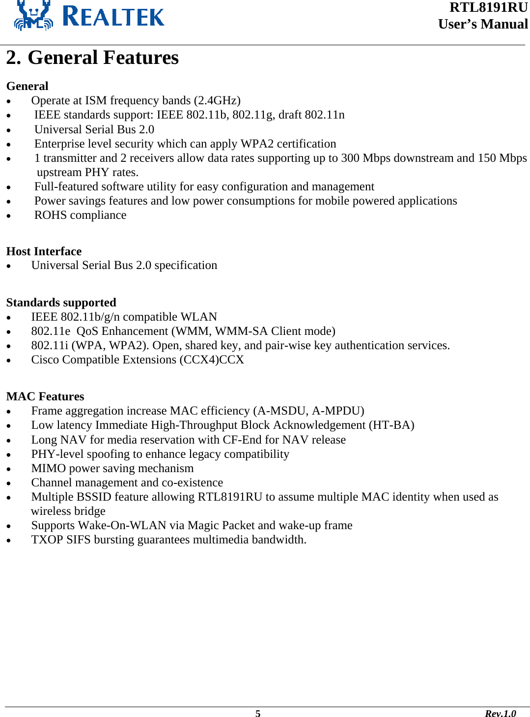  RTL8191RU  User’s Manual    2. General Features General •  Operate at ISM frequency bands (2.4GHz) •   IEEE standards support: IEEE 802.11b, 802.11g, draft 802.11n •   Universal Serial Bus 2.0 •   Enterprise level security which can apply WPA2 certification •   1 transmitter and 2 receivers allow data rates supporting up to 300 Mbps downstream and 150 Mbps  upstream PHY rates. •   Full-featured software utility for easy configuration and management •   Power savings features and low power consumptions for mobile powered applications •   ROHS compliance  Host Interface •  Universal Serial Bus 2.0 specification  Standards supported •  IEEE 802.11b/g/n compatible WLAN  •  802.11e  QoS Enhancement (WMM, WMM-SA Client mode) •  802.11i (WPA, WPA2). Open, shared key, and pair-wise key authentication services. •  Cisco Compatible Extensions (CCX4)CCX  MAC Features •  Frame aggregation increase MAC efficiency (A-MSDU, A-MPDU) •  Low latency Immediate High-Throughput Block Acknowledgement (HT-BA) •  Long NAV for media reservation with CF-End for NAV release •  PHY-level spoofing to enhance legacy compatibility •  MIMO power saving mechanism •  Channel management and co-existence •  Multiple BSSID feature allowing RTL8191RU to assume multiple MAC identity when used as  wireless bridge •  Supports Wake-On-WLAN via Magic Packet and wake-up frame •  TXOP SIFS bursting guarantees multimedia bandwidth.                                                                                             5                                                                                       Rev.1.0 