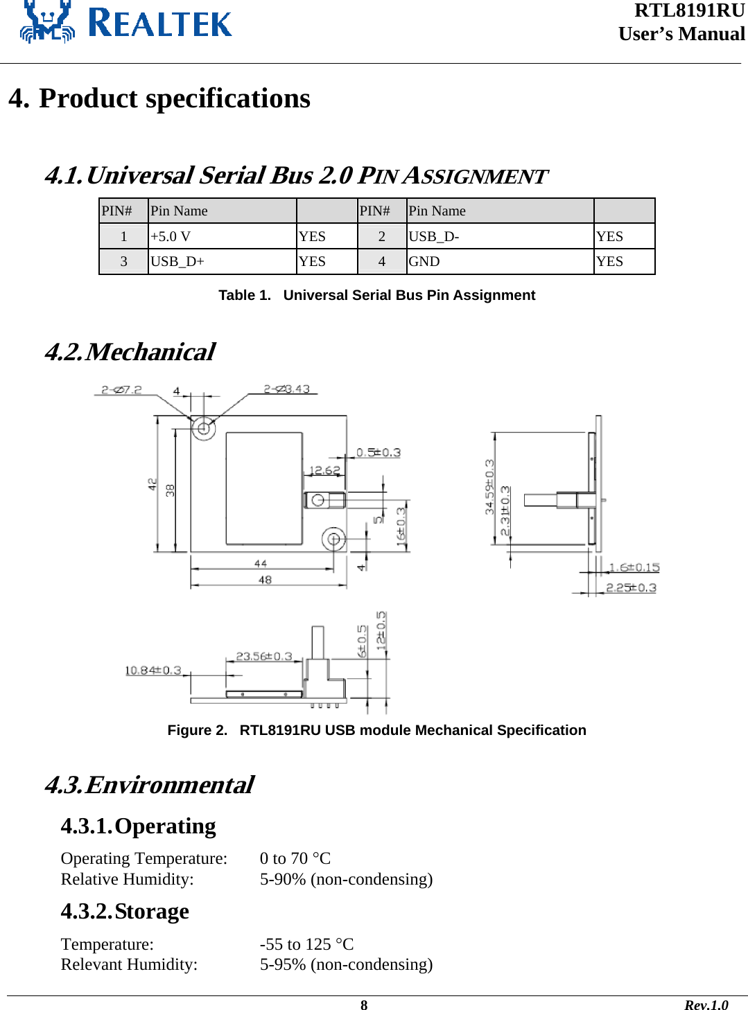 RTL8191RU  User’s Manual    4. Product specifications  4.1. Universal Serial Bus 2.0 PIN ASSIGNMENT  PIN# Pin Name    PIN# Pin Name   1 +5.0 V YES 2 USB_D- YES 3 USB_D+ YES 4 GND YES     Table 1.   Universal Serial Bus Pin Assignment  4.2. Mechanical  Figure 2.   RTL8191RU USB module Mechanical Specification  4.3. Environmental 4.3.1. Operating Operating Temperature:   0 to 70 °C Relative Humidity:     5-90% (non-condensing) 4.3.2. Storage Temperature:       -55 to 125 °C  Relevant Humidity:     5-95% (non-condensing)                                                                                             8                                                                                       Rev.1.0 