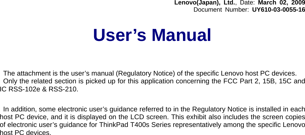 Lenovo(Japan), Ltd., Date: March 02, 2009 Document Number: UY610-03-0055-16  User’s Manual      The attachment is the user’s manual (Regulatory Notice) of the specific Lenovo host PC devices. Only the related section is picked up for this application concerning the FCC Part 2, 15B, 15C and IC RSS-102e &amp; RSS-210.   In addition, some electronic user’s guidance referred to in the Regulatory Notice is installed in each host PC device, and it is displayed on the LCD screen. This exhibit also includes the screen copies of electronic user’s guidance for ThinkPad T400s Series representatively among the specific Lenovo host PC devices.    