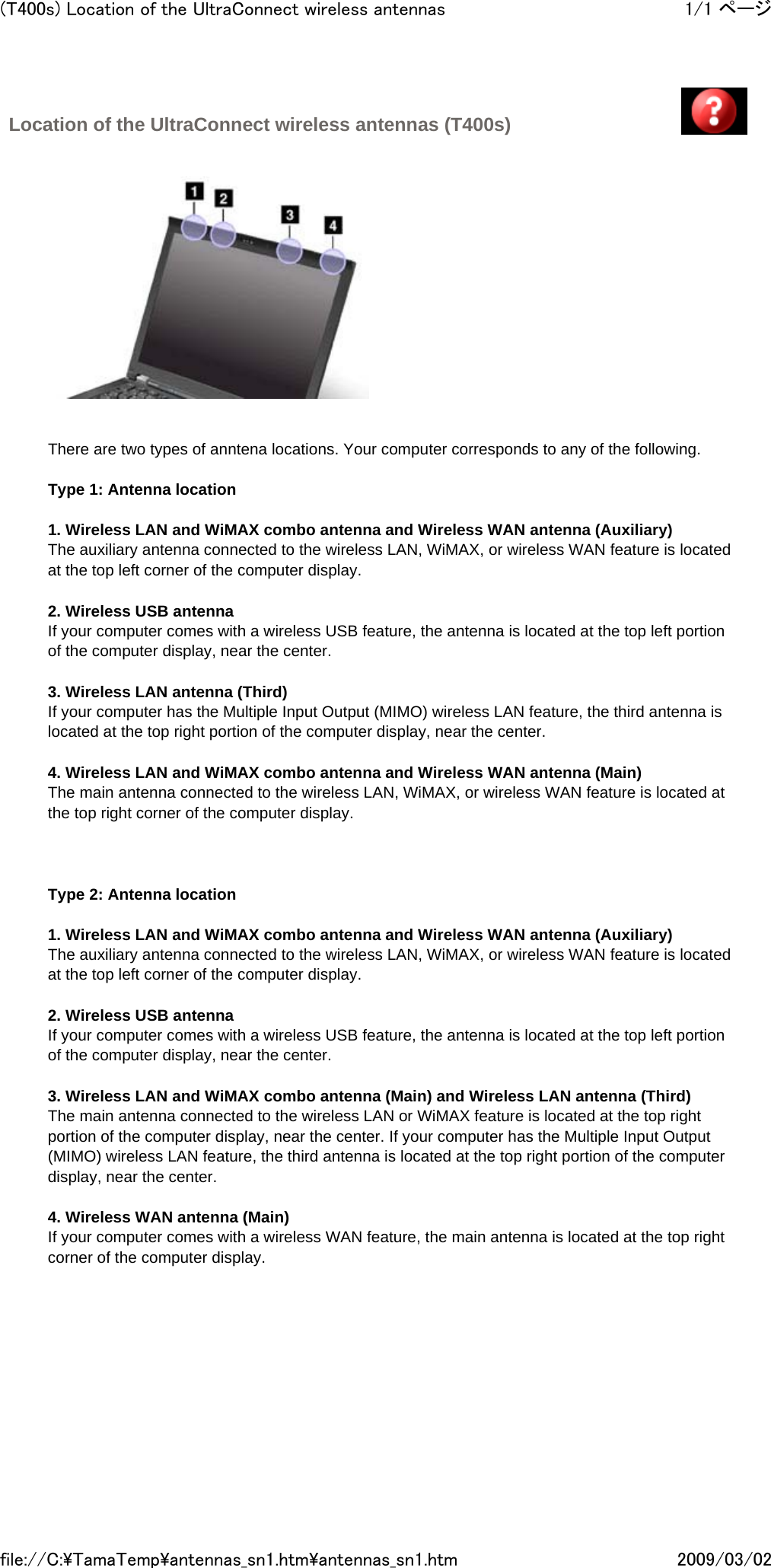 Location of the UltraConnect wireless antennas (T400s)                There are two types of anntena locations. Your computer corresponds to any of the following.   Type 1: Antenna location   1. Wireless LAN and WiMAX combo antenna and Wireless WAN antenna (Auxiliary) The auxiliary antenna connected to the wireless LAN, WiMAX, or wireless WAN feature is located at the top left corner of the computer display.   2. Wireless USB antenna If your computer comes with a wireless USB feature, the antenna is located at the top left portion of the computer display, near the center.   3. Wireless LAN antenna (Third) If your computer has the Multiple Input Output (MIMO) wireless LAN feature, the third antenna is located at the top right portion of the computer display, near the center.   4. Wireless LAN and WiMAX combo antenna and Wireless WAN antenna (Main) The main antenna connected to the wireless LAN, WiMAX, or wireless WAN feature is located at the top right corner of the computer display.        Type 2: Antenna location   1. Wireless LAN and WiMAX combo antenna and Wireless WAN antenna (Auxiliary) The auxiliary antenna connected to the wireless LAN, WiMAX, or wireless WAN feature is located at the top left corner of the computer display.   2. Wireless USB antenna If your computer comes with a wireless USB feature, the antenna is located at the top left portion of the computer display, near the center.   3. Wireless LAN and WiMAX combo antenna (Main) and Wireless LAN antenna (Third) The main antenna connected to the wireless LAN or WiMAX feature is located at the top right portion of the computer display, near the center. If your computer has the Multiple Input Output (MIMO) wireless LAN feature, the third antenna is located at the top right portion of the computer display, near the center.   4. Wireless WAN antenna (Main) If your computer comes with a wireless WAN feature, the main antenna is located at the top right corner of the computer display.       1/1 ページ(T400s) Location of the UltraConnect wireless antennas2009/03/02file://C:\TamaTemp\antennas_sn1.htm\antennas_sn1.htm