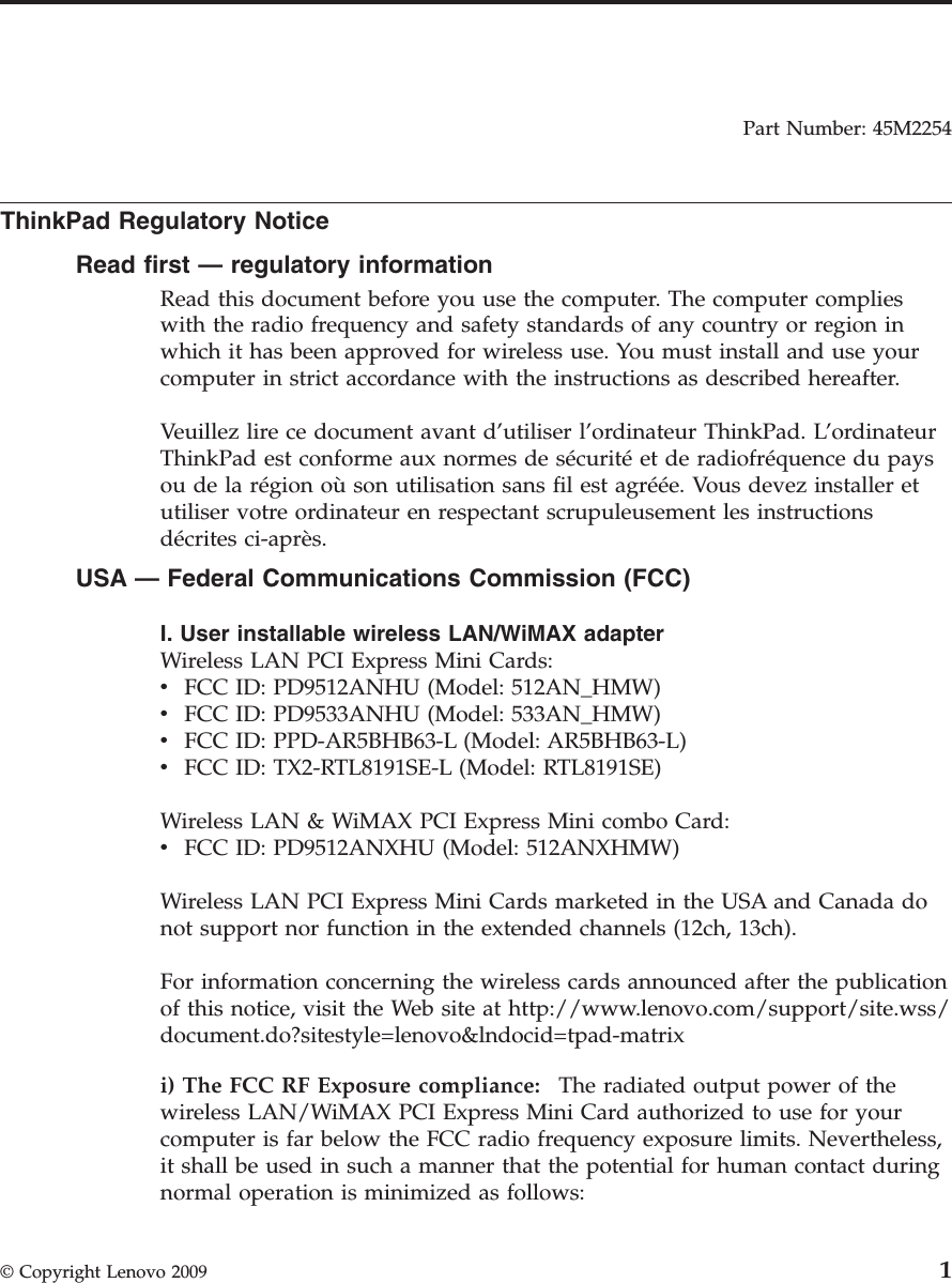 Part Number: 45M2254  ThinkPad Regulatory Notice Read first — regulatory information Read this document before you use the computer. The computer complies with the radio frequency and safety standards of any country or region in which it has been approved for wireless use. You must install and use your computer in strict accordance with the instructions as described hereafter. Veuillez lire ce document avant d’utiliser l’ordinateur ThinkPad. L’ordinateur ThinkPad est conforme aux normes de sécurité et de radiofréquence du pays ou de la région où son utilisation sans fil est agréée. Vous devez installer et utiliser votre ordinateur en respectant scrupuleusement les instructions décrites ci-après. USA — Federal Communications Commission (FCC) I. User installable wireless LAN/WiMAX adapter Wireless LAN PCI Express Mini Cards: v    FCC ID: PD9512ANHU (Model: 512AN_HMW) v    FCC ID: PD9533ANHU (Model: 533AN_HMW) v    FCC ID: PPD-AR5BHB63-L (Model: AR5BHB63-L) v    FCC ID: TX2-RTL8191SE-L (Model: RTL8191SE) Wireless LAN &amp; WiMAX PCI Express Mini combo Card: v    FCC ID: PD9512ANXHU (Model: 512ANXHMW) Wireless LAN PCI Express Mini Cards marketed in the USA and Canada do not support nor function in the extended channels (12ch, 13ch). For information concerning the wireless cards announced after the publication of this notice, visit the Web site at http://www.lenovo.com/support/site.wss/document.do?sitestyle=lenovo&amp;lndocid=tpad-matrix i) The FCC RF Exposure compliance:    The radiated output power of the wireless LAN/WiMAX PCI Express Mini Card authorized to use for your computer is far below the FCC radio frequency exposure limits. Nevertheless, it shall be used in such a manner that the potential for human contact during normal operation is minimized as follows:  © Copyright Lenovo 2009 1