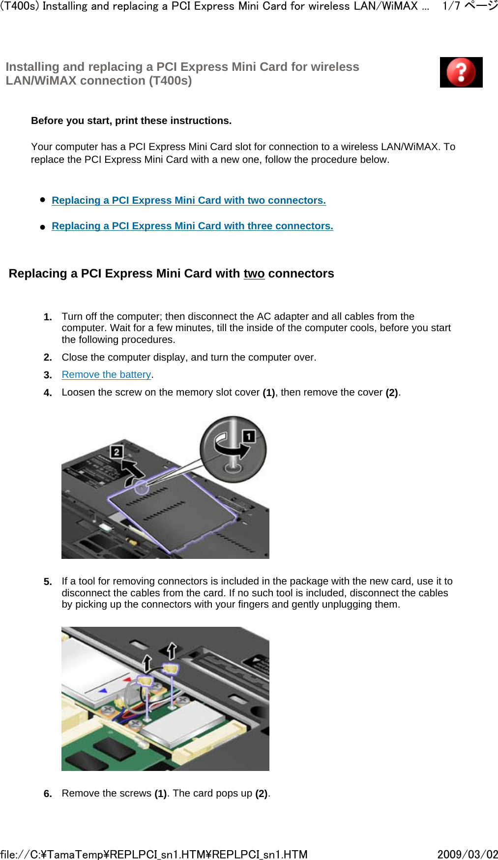 Installing and replacing a PCI Express Mini Card for wireless LAN/WiMAX connection (T400s)         Before you start, print these instructions.   Your computer has a PCI Express Mini Card slot for connection to a wireless LAN/WiMAX. To replace the PCI Express Mini Card with a new one, follow the procedure below.     zReplacing a PCI Express Mini Card with two connectors.     zReplacing a PCI Express Mini Card with three connectors.    Replacing a PCI Express Mini Card with two connectors   1. Turn off the computer; then disconnect the AC adapter and all cables from the computer. Wait for a few minutes, till the inside of the computer cools, before you start the following procedures.  2. Close the computer display, and turn the computer over.  3. Remove the battery.  4. Loosen the screw on the memory slot cover (1), then remove the cover (2).       5. If a tool for removing connectors is included in the package with the new card, use it to disconnect the cables from the card. If no such tool is included, disconnect the cables by picking up the connectors with your fingers and gently unplugging them.       6. Remove the screws (1). The card pops up (2).    1/7 ページ(T400s) Installing and replacing a PCI Express Mini Card for wireless LAN/WiMAX ...2009/03/02file://C:\TamaTemp\REPLPCI_sn1.HTM\REPLPCI_sn1.HTM
