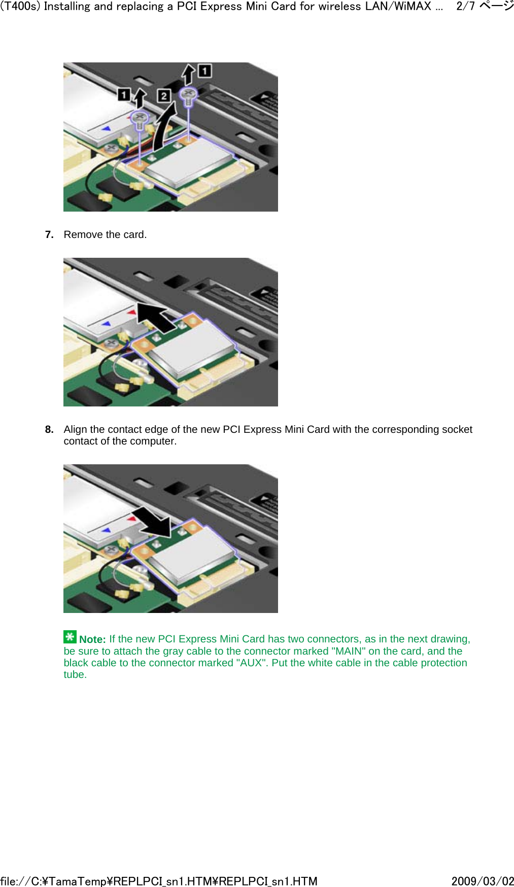    7. Remove the card.       8. Align the contact edge of the new PCI Express Mini Card with the corresponding socket contact of the computer.        Note: If the new PCI Express Mini Card has two connectors, as in the next drawing, be sure to attach the gray cable to the connector marked &quot;MAIN&quot; on the card, and the black cable to the connector marked &quot;AUX&quot;. Put the white cable in the cable protection tube.   2/7 ページ(T400s) Installing and replacing a PCI Express Mini Card for wireless LAN/WiMAX ...2009/03/02file://C:\TamaTemp\REPLPCI_sn1.HTM\REPLPCI_sn1.HTM