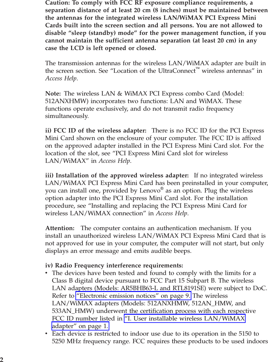 Caution: To comply with FCC RF exposure compliance requirements, a separation distance of at least 20 cm (8 inches) must be maintained between the antennas for the integrated wireless LAN/WiMAX PCI Express Mini Cards built into the screen section and all persons. You are not allowed to disable “sleep (standby) mode” for the power management function, if you cannot maintain the sufficient antenna separation (at least 20 cm) in any case the LCD is left opened or closed. The transmission antennas for the wireless LAN/WiMAX adapter are built in the screen section. See “Location of the UltraConnect™ wireless antennas” in Access Help. Note: The wireless LAN &amp; WiMAX PCI Express combo Card (Model: 512ANXHMW) incorporates two functions: LAN and WiMAX. These functions operate exclusively, and do not transmit radio frequency simultaneously.ii) FCC ID of the wireless adapter:    There is no FCC ID for the PCI Express Mini Card shown on the enclosure of your computer. The FCC ID is affixed on the approved adapter installed in the PCI Express Mini Card slot. For the location of the slot, see “PCI Express Mini Card slot for wireless LAN/WiMAX” in Access Help. iii) Installation of the approved wireless adapter:    If no integrated wireless LAN/WiMAX PCI Express Mini Card has been preinstalled in your computer, you can install one, provided by Lenovo® as an option. Plug the wireless option adapter into the PCI Express Mini Card slot. For the installation procedure, see “Installing and replacing the PCI Express Mini Card for wireless LAN/WiMAX connection” in Access Help. Attention:   The computer contains an authentication mechanism. If you install an unauthorized wireless LAN/WiMAX PCI Express Mini Card that is not approved for use in your computer, the computer will not start, but only displays an error message and emits audible beeps.iv) Radio Frequency interference requirements:  v    The devices have been tested and found to comply with the limits for a Class B digital device pursuant to FCC Part 15 Subpart B. The wireless LAN adapters (Models: AR5BHB63-L and RTL8191SE) were subject to DoC. Refer to “Electronic emission notices” on page 9. The wireless LAN/WiMAX adapters (Models: 512ANXHMW, 512AN_HMW, and 533AN_HMW) underwent the certification process with each respective FCC ID number listed in “I. User installable wireless LAN/WiMAX adapter” on page 1. v    Each device is restricted to indoor use due to its operation in the 5150 to 5250 MHz frequency range. FCC requires these products to be used indoors  2 