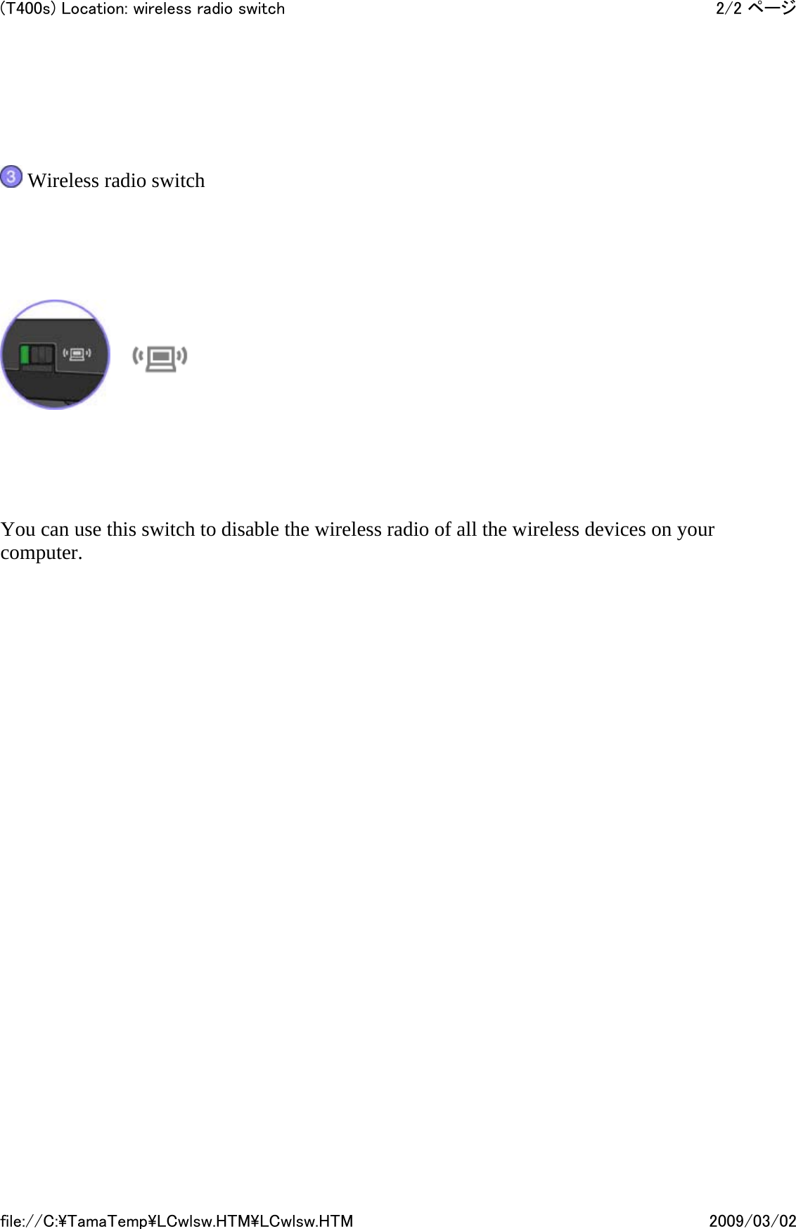      Wireless radio switch         You can use this switch to disable the wireless radio of all the wireless devices on your computer.            2/2 ページ(T400s) Location: wireless radio switch2009/03/02file://C:\TamaTemp\LCwlsw.HTM\LCwlsw.HTM