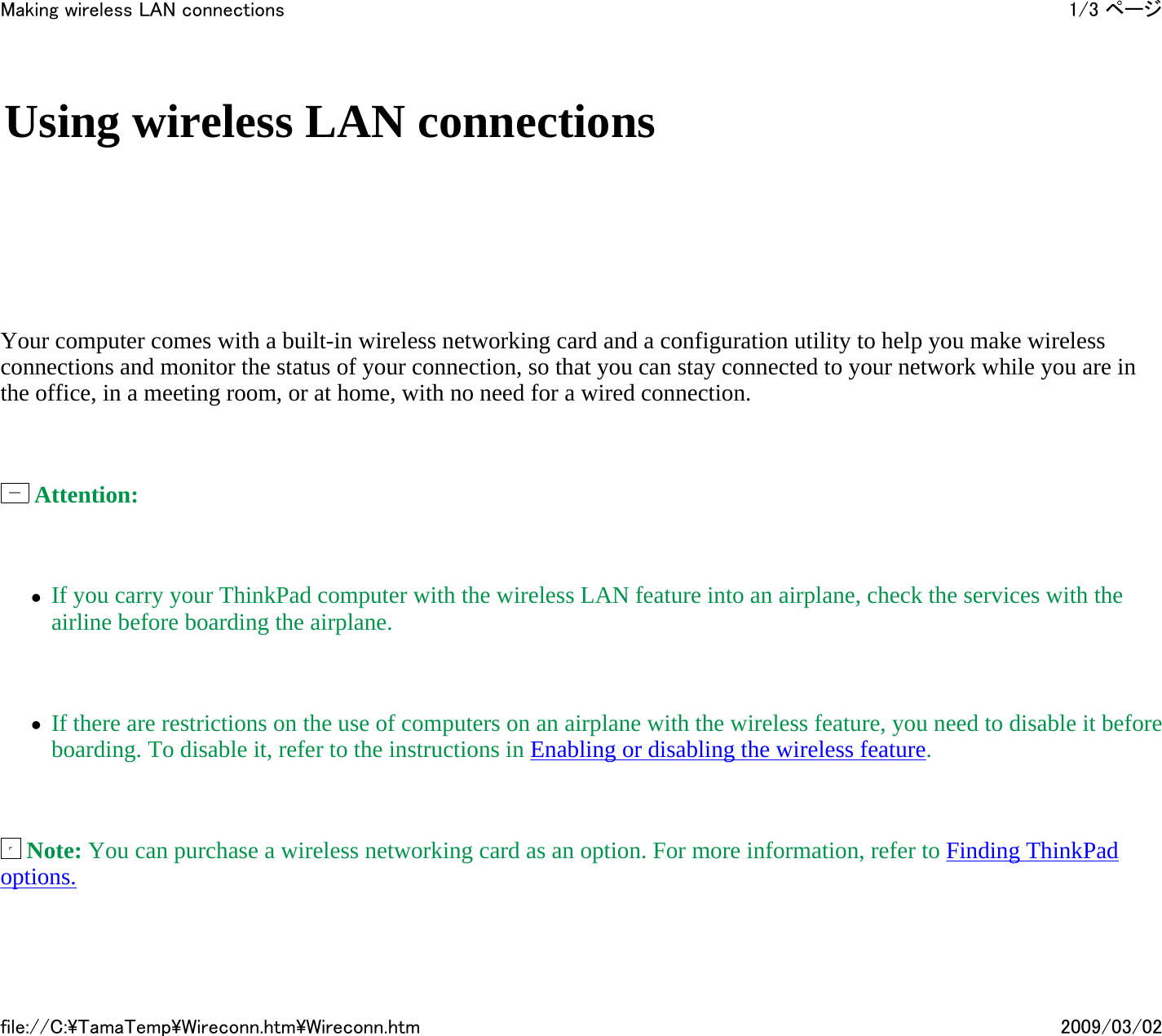       Your computer comes with a built-in wireless networking card and a configuration utility to help you make wireless connections and monitor the status of your connection, so that you can stay connected to your network while you are in the office, in a meeting room, or at home, with no need for a wired connection.     Attention:    zIf you carry your ThinkPad computer with the wireless LAN feature into an airplane, check the services with the airline before boarding the airplane.   zIf there are restrictions on the use of computers on an airplane with the wireless feature, you need to disable it before boarding. To disable it, refer to the instructions in Enabling or disabling the wireless feature.     Note: You can purchase a wireless networking card as an option. For more information, refer to Finding ThinkPad options.   Using wireless LAN connections 1/3 ページMaking wireless LAN connections2009/03/02file://C:\TamaTemp\Wireconn.htm\Wireconn.htm