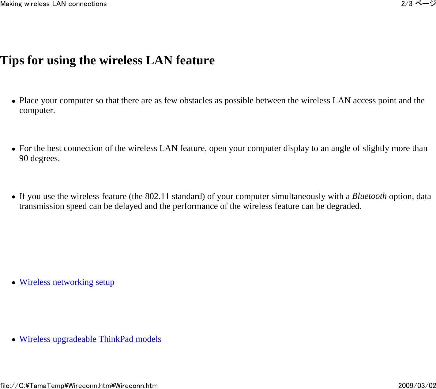   Tips for using the wireless LAN feature   zPlace your computer so that there are as few obstacles as possible between the wireless LAN access point and the computer.    zFor the best connection of the wireless LAN feature, open your computer display to an angle of slightly more than 90 degrees.   zIf you use the wireless feature (the 802.11 standard) of your computer simultaneously with a Bluetooth option, data transmission speed can be delayed and the performance of the wireless feature can be degraded.       zWireless networking setup     zWireless upgradeable ThinkPad models2/3 ページMaking wireless LAN connections2009/03/02file://C:\TamaTemp\Wireconn.htm\Wireconn.htm