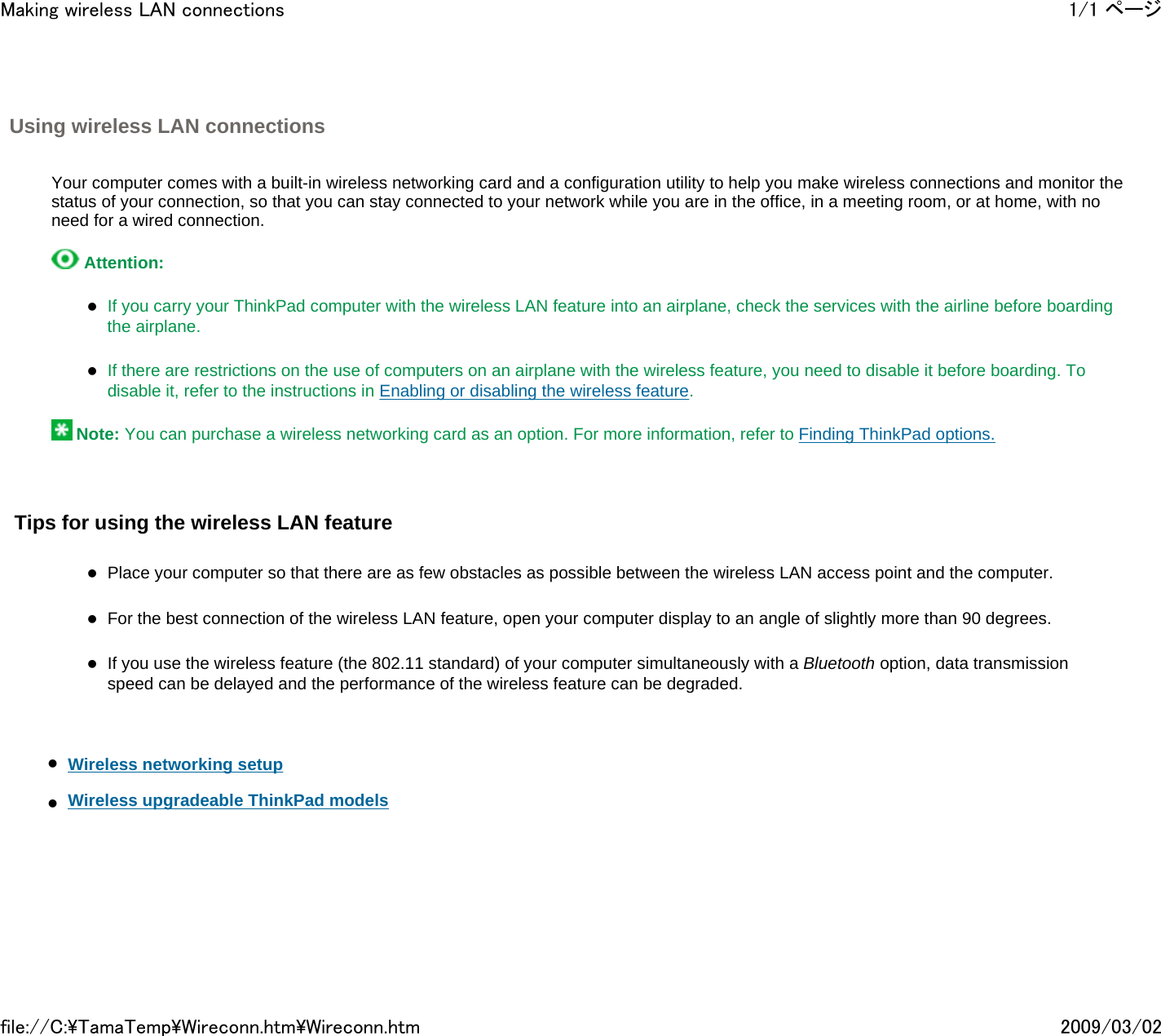 Using wireless LAN connections       Your computer comes with a built-in wireless networking card and a configuration utility to help you make wireless connections and monitor the status of your connection, so that you can stay connected to your network while you are in the office, in a meeting room, or at home, with no need for a wired connection.     Attention:    zIf you carry your ThinkPad computer with the wireless LAN feature into an airplane, check the services with the airline before boarding the airplane.   zIf there are restrictions on the use of computers on an airplane with the wireless feature, you need to disable it before boarding. To disable it, refer to the instructions in Enabling or disabling the wireless feature.     Note: You can purchase a wireless networking card as an option. For more information, refer to Finding ThinkPad options.     Tips for using the wireless LAN feature   zPlace your computer so that there are as few obstacles as possible between the wireless LAN access point and the computer.    zFor the best connection of the wireless LAN feature, open your computer display to an angle of slightly more than 90 degrees.   zIf you use the wireless feature (the 802.11 standard) of your computer simultaneously with a Bluetooth option, data transmission speed can be delayed and the performance of the wireless feature can be degraded.       zWireless networking setup     zWireless upgradeable ThinkPad models         1/1 ページMaking wireless LAN connections2009/03/02file://C:\TamaTemp\Wireconn.htm\Wireconn.htm