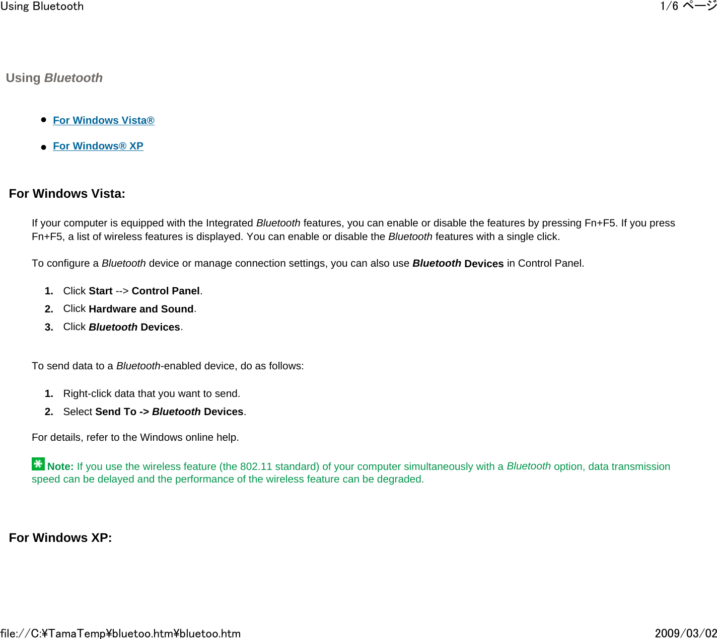 Using Bluetooth       zFor Windows Vista®     zFor Windows® XP     For Windows Vista:     If your computer is equipped with the Integrated Bluetooth features, you can enable or disable the features by pressing Fn+F5. If you press Fn+F5, a list of wireless features is displayed. You can enable or disable the Bluetooth features with a single click.   To configure a Bluetooth device or manage connection settings, you can also use Bluetooth Devices in Control Panel. 1. Click Start --&gt; Control Panel.  2. Click Hardware and Sound.  3. Click Bluetooth Devices.      To send data to a Bluetooth-enabled device, do as follows: 1. Right-click data that you want to send. 2. Select Send To -&gt; Bluetooth Devices.   For details, refer to the Windows online help.    Note: If you use the wireless feature (the 802.11 standard) of your computer simultaneously with a Bluetooth option, data transmission speed can be delayed and the performance of the wireless feature can be degraded.     For Windows XP:      1/6 ページUsing Bluetooth2009/03/02file://C:\TamaTemp\bluetoo.htm\bluetoo.htm