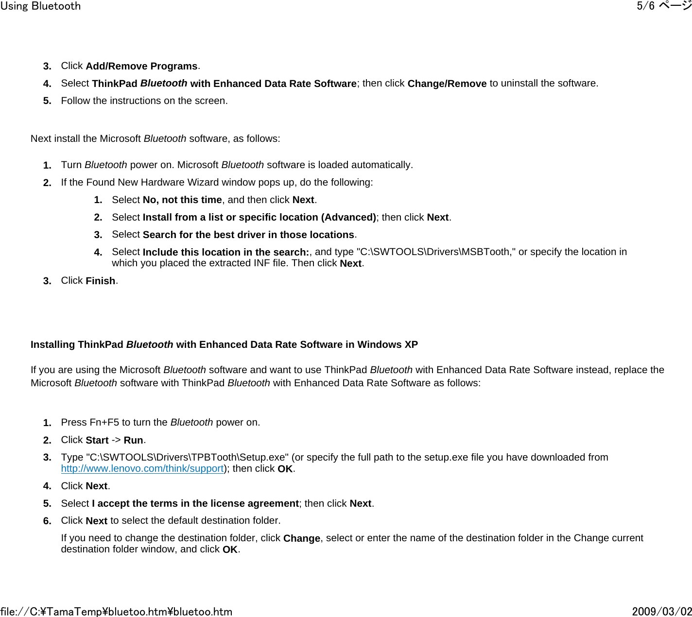 3. Click Add/Remove Programs. 4. Select ThinkPad Bluetooth with Enhanced Data Rate Software; then click Change/Remove to uninstall the software. 5. Follow the instructions on the screen.     Next install the Microsoft Bluetooth software, as follows: 1. Turn Bluetooth power on. Microsoft Bluetooth software is loaded automatically. 2. If the Found New Hardware Wizard window pops up, do the following: 1. Select No, not this time, and then click Next. 2. Select Install from a list or specific location (Advanced); then click Next. 3. Select Search for the best driver in those locations. 4. Select Include this location in the search:, and type &quot;C:\SWTOOLS\Drivers\MSBTooth,&quot; or specify the location in which you placed the extracted INF file. Then click Next. 3. Click Finish.           Installing ThinkPad Bluetooth with Enhanced Data Rate Software in Windows XP    If you are using the Microsoft Bluetooth software and want to use ThinkPad Bluetooth with Enhanced Data Rate Software instead, replace the Microsoft Bluetooth software with ThinkPad Bluetooth with Enhanced Data Rate Software as follows:   1. Press Fn+F5 to turn the Bluetooth power on. 2. Click Start -&gt; Run. 3. Type &quot;C:\SWTOOLS\Drivers\TPBTooth\Setup.exe&quot; (or specify the full path to the setup.exe file you have downloaded from http://www.lenovo.com/think/support); then click OK. 4. Click Next. 5. Select I accept the terms in the license agreement; then click Next. 6. Click Next to select the default destination folder. If you need to change the destination folder, click Change, select or enter the name of the destination folder in the Change current destination folder window, and click OK.5/6 ページUsing Bluetooth2009/03/02file://C:\TamaTemp\bluetoo.htm\bluetoo.htm
