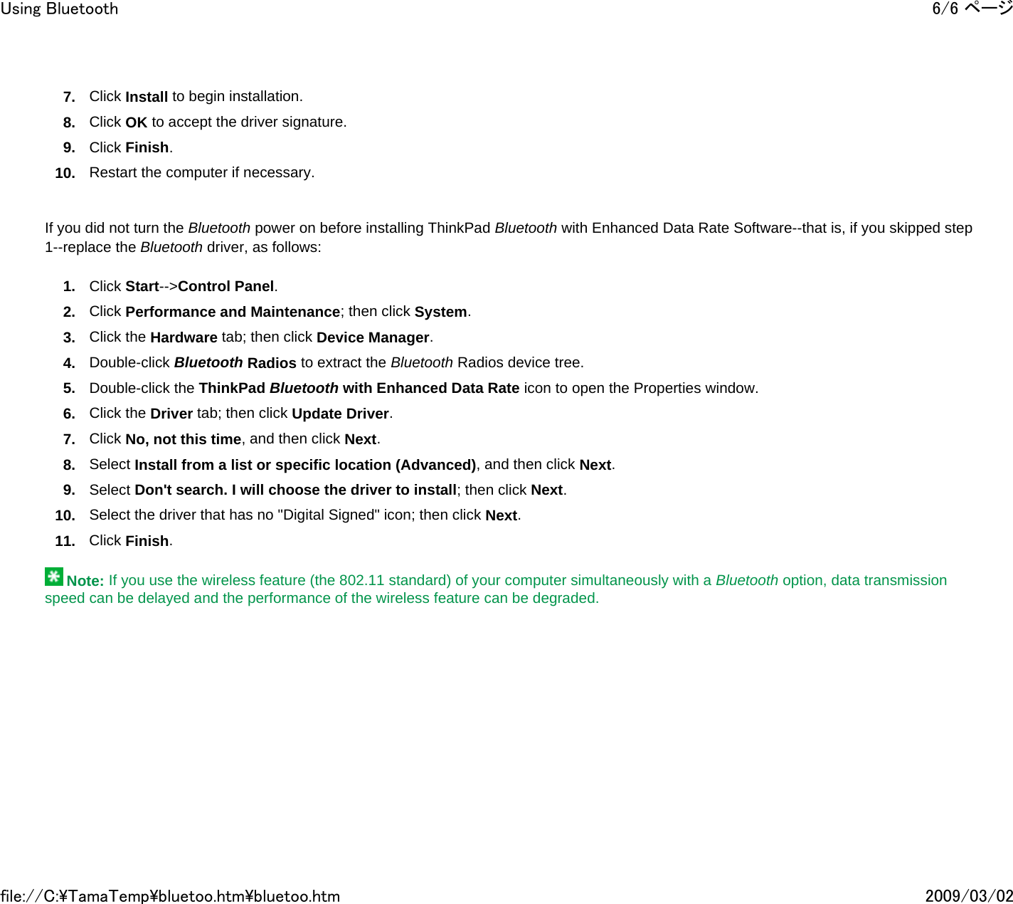 7. Click Install to begin installation. 8. Click OK to accept the driver signature. 9. Click Finish. 10. Restart the computer if necessary.     If you did not turn the Bluetooth power on before installing ThinkPad Bluetooth with Enhanced Data Rate Software--that is, if you skipped step 1--replace the Bluetooth driver, as follows: 1. Click Start--&gt;Control Panel. 2. Click Performance and Maintenance; then click System. 3. Click the Hardware tab; then click Device Manager. 4. Double-click Bluetooth Radios to extract the Bluetooth Radios device tree. 5. Double-click the ThinkPad Bluetooth with Enhanced Data Rate icon to open the Properties window. 6. Click the Driver tab; then click Update Driver. 7. Click No, not this time, and then click Next. 8. Select Install from a list or specific location (Advanced), and then click Next. 9. Select Don&apos;t search. I will choose the driver to install; then click Next. 10. Select the driver that has no &quot;Digital Signed&quot; icon; then click Next. 11. Click Finish.    Note: If you use the wireless feature (the 802.11 standard) of your computer simultaneously with a Bluetooth option, data transmission speed can be delayed and the performance of the wireless feature can be degraded.       6/6 ページUsing Bluetooth2009/03/02file://C:\TamaTemp\bluetoo.htm\bluetoo.htm