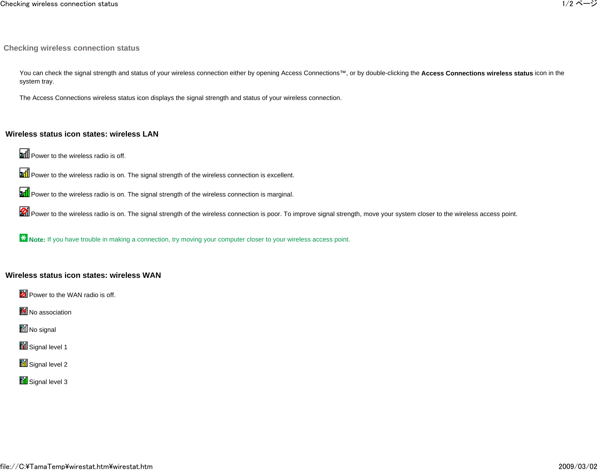 Checking wireless connection status       You can check the signal strength and status of your wireless connection either by opening Access Connections™, or by double-clicking the Access Connections wireless status icon in the system tray.   The Access Connections wireless status icon displays the signal strength and status of your wireless connection.     Wireless status icon states: wireless LAN    Power to the wireless radio is off.    Power to the wireless radio is on. The signal strength of the wireless connection is excellent.    Power to the wireless radio is on. The signal strength of the wireless connection is marginal.    Power to the wireless radio is on. The signal strength of the wireless connection is poor. To improve signal strength, move your system closer to the wireless access point.       Note: If you have trouble in making a connection, try moving your computer closer to your wireless access point.     Wireless status icon states: wireless WAN    Power to the WAN radio is off.     No association     No signal     Signal level 1     Signal level 2     Signal level 3            1/2 ページChecking wireless connection status2009/03/02file://C:\TamaTemp\wirestat.htm\wirestat.htm
