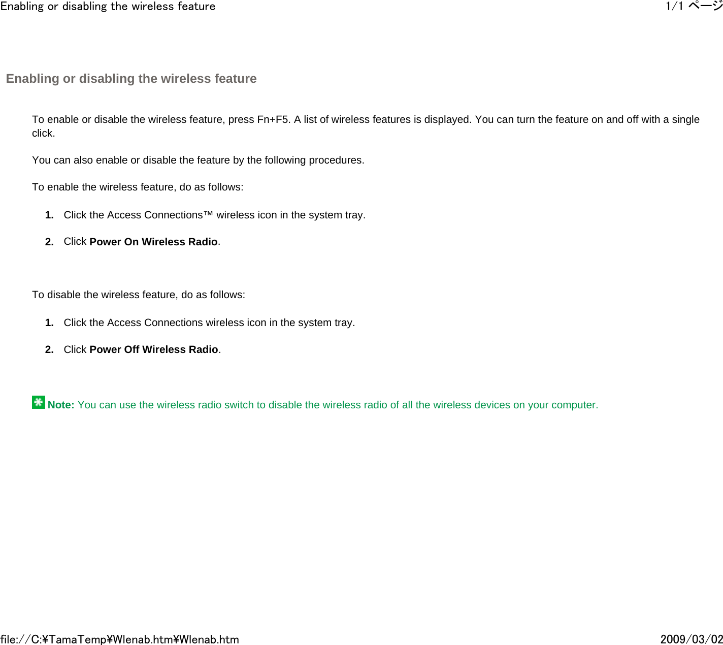 Enabling or disabling the wireless feature       To enable or disable the wireless feature, press Fn+F5. A list of wireless features is displayed. You can turn the feature on and off with a single click.   You can also enable or disable the feature by the following procedures.   To enable the wireless feature, do as follows: 1. Click the Access Connections™ wireless icon in the system tray. 2. Click Power On Wireless Radio.       To disable the wireless feature, do as follows: 1. Click the Access Connections wireless icon in the system tray. 2. Click Power Off Wireless Radio.        Note: You can use the wireless radio switch to disable the wireless radio of all the wireless devices on your computer.       1/1 ページEnabling or disabling the wireless feature2009/03/02file://C:\TamaTemp\Wlenab.htm\Wlenab.htm