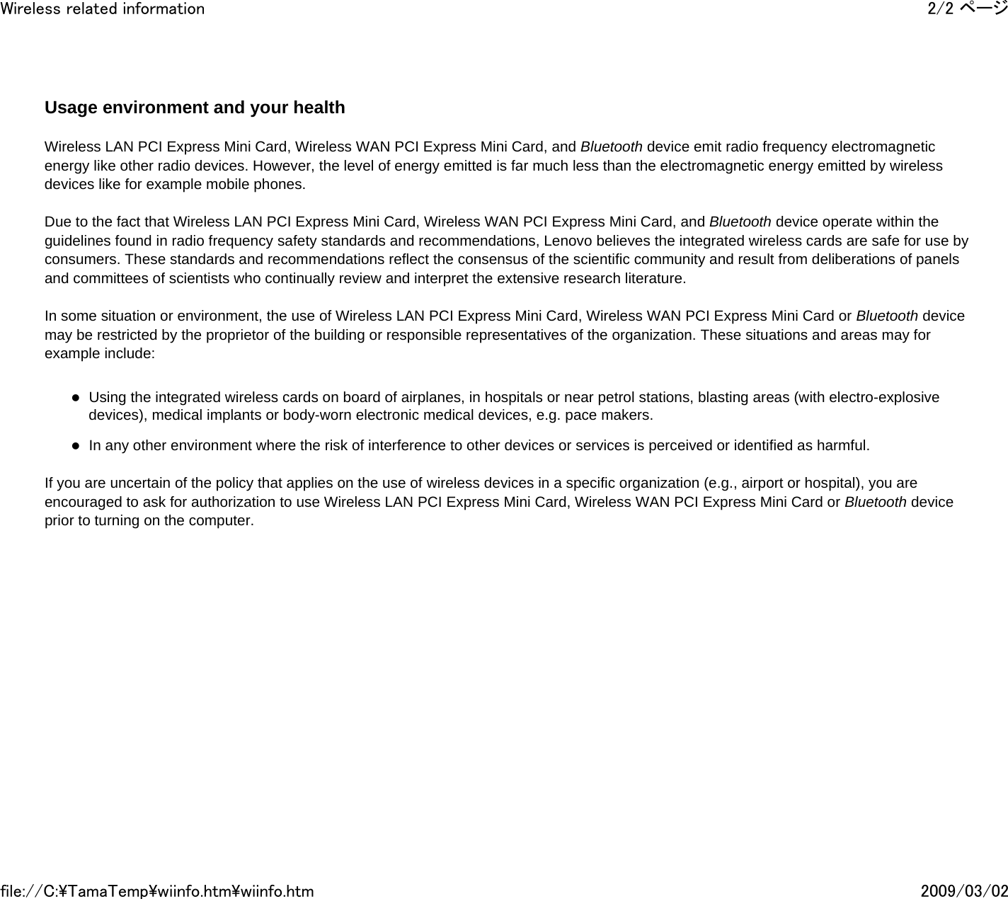   Usage environment and your health   Wireless LAN PCI Express Mini Card, Wireless WAN PCI Express Mini Card, and Bluetooth device emit radio frequency electromagnetic energy like other radio devices. However, the level of energy emitted is far much less than the electromagnetic energy emitted by wireless devices like for example mobile phones.   Due to the fact that Wireless LAN PCI Express Mini Card, Wireless WAN PCI Express Mini Card, and Bluetooth device operate within the guidelines found in radio frequency safety standards and recommendations, Lenovo believes the integrated wireless cards are safe for use by consumers. These standards and recommendations reflect the consensus of the scientific community and result from deliberations of panels and committees of scientists who continually review and interpret the extensive research literature.    In some situation or environment, the use of Wireless LAN PCI Express Mini Card, Wireless WAN PCI Express Mini Card or Bluetooth device may be restricted by the proprietor of the building or responsible representatives of the organization. These situations and areas may for example include: zUsing the integrated wireless cards on board of airplanes, in hospitals or near petrol stations, blasting areas (with electro-explosive devices), medical implants or body-worn electronic medical devices, e.g. pace makers. zIn any other environment where the risk of interference to other devices or services is perceived or identified as harmful.   If you are uncertain of the policy that applies on the use of wireless devices in a specific organization (e.g., airport or hospital), you are encouraged to ask for authorization to use Wireless LAN PCI Express Mini Card, Wireless WAN PCI Express Mini Card or Bluetooth device prior to turning on the computer.       2/2 ページWireless related information2009/03/02file://C:\TamaTemp\wiinfo.htm\wiinfo.htm