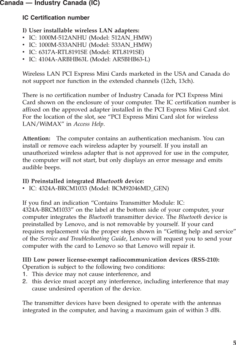 Canada — Industry Canada (IC) IC Certification number I) User installable wireless LAN adapters:  v    IC: 1000M-512ANHU (Model: 512AN_HMW) v    IC: 1000M-533ANHU (Model: 533AN_HMW) v    IC: 6317A-RTL8191SE (Model: RTL8191SE) v    IC: 4104A-ARBHB63L (Model: AR5BHB63-L) Wireless LAN PCI Express Mini Cards marketed in the USA and Canada do not support nor function in the extended channels (12ch, 13ch). There is no certification number of Industry Canada for PCI Express Mini Card shown on the enclosure of your computer. The IC certification number is affixed on the approved adapter installed in the PCI Express Mini Card slot. For the location of the slot, see “PCI Express Mini Card slot for wireless LAN/WiMAX” in Access Help. Attention:   The computer contains an authentication mechanism. You can install or remove each wireless adapter by yourself. If you install an unauthorized wireless adapter that is not approved for use in the computer, the computer will not start, but only displays an error message and emits audible beeps.II) Preinstalled integrated Bluetooth device:  v    IC: 4324A-BRCM1033 (Model: BCM92046MD_GEN) If you find an indication “Contains Transmitter Module: IC: 4324A-BRCM1033” on the label at the bottom side of your computer, your computer integrates the Bluetooth transmitter device. The Bluetooth device is preinstalled by Lenovo, and is not removable by yourself. If your card requires replacement via the proper steps shown in “Getting help and service” of the Service and Troubleshooting Guide, Lenovo will request you to send your computer with the card to Lenovo so that Lenovo will repair it. III) Low power license-exempt radiocommunication devices (RSS-210):   Operation is subject to the following two conditions: 1.    This device may not cause interference, and 2.    this device must accept any interference, including interference that may cause undesired operation of the device.The transmitter devices have been designed to operate with the antennas integrated in the computer, and having a maximum gain of within 3 dBi.     5
