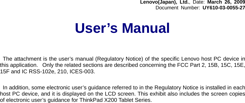 Lenovo(Japan), Ltd., Date: March 26, 2009 Document Number: UY610-03-0055-27  User’s Manual      The attachment is the user’s manual (Regulatory Notice) of the specific Lenovo host PC device in this application. Only the related sections are described concerning the FCC Part 2, 15B, 15C, 15E, 15F and IC RSS-102e, 210, ICES-003.   In addition, some electronic user’s guidance referred to in the Regulatory Notice is installed in each host PC device, and it is displayed on the LCD screen. This exhibit also includes the screen copies of electronic user’s guidance for ThinkPad X200 Tablet Series.  