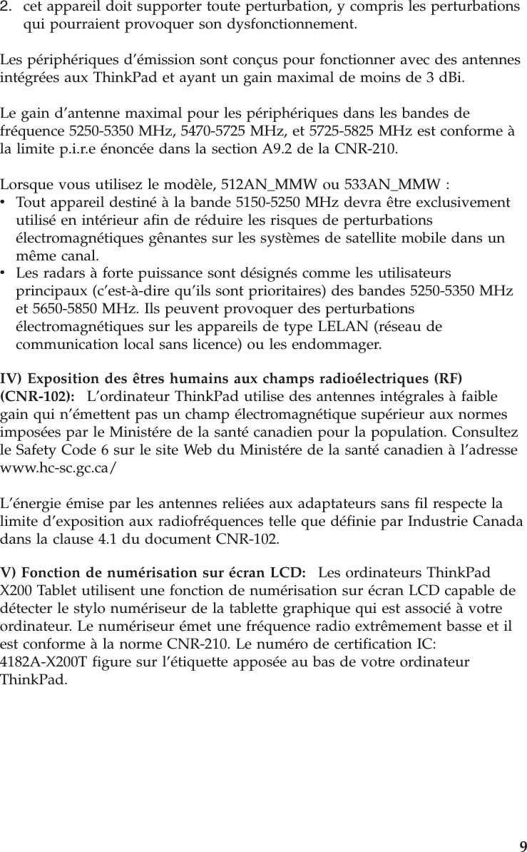 2.    cet appareil doit supporter toute perturbation, y compris les perturbations qui pourraient provoquer son dysfonctionnement.Les périphériques d’émission sont conçus pour fonctionner avec des antennes intégrées aux ThinkPad et ayant un gain maximal de moins de 3 dBi. Le gain d’antenne maximal pour les périphériques dans les bandes de fréquence 5250-5350 MHz, 5470-5725 MHz, et 5725-5825 MHz est conforme à la limite p.i.r.e énoncée dans la section A9.2 de la CNR-210. Lorsque vous utilisez le modèle, 512AN_MMW ou 533AN_MMW : v    Tout appareil destiné à la bande 5150-5250 MHz devra être exclusivement utilisé en intérieur afin de réduire les risques de perturbations électromagnétiques gênantes sur les systèmes de satellite mobile dans un même canal. v    Les radars à forte puissance sont désignés comme les utilisateurs principaux (c’est-à-dire qu’ils sont prioritaires) des bandes 5250-5350 MHz et 5650-5850 MHz. Ils peuvent provoquer des perturbations électromagnétiques sur les appareils de type LELAN (réseau de communication local sans licence) ou les endommager.IV) Exposition des êtres humains aux champs radioélectriques (RF) (CNR-102):    L’ordinateur ThinkPad utilise des antennes intégrales à faible gain qui n’émettent pas un champ électromagnétique supérieur aux normes imposées par le Ministére de la santé canadien pour la population. Consultez le Safety Code 6 sur le site Web du Ministére de la santé canadien à l’adresse www.hc-sc.gc.ca/ L’énergie émise par les antennes reliées aux adaptateurs sans fil respecte la limite d’exposition aux radiofréquences telle que définie par Industrie Canada dans la clause 4.1 du document CNR-102. V) Fonction de numérisation sur écran LCD:    Les ordinateurs ThinkPad X200 Tablet utilisent une fonction de numérisation sur écran LCD capable de détecter le stylo numériseur de la tablette graphique qui est associé à votre ordinateur. Le numériseur émet une fréquence radio extrêmement basse et il est conforme à la norme CNR-210. Le numéro de certification IC: 4182A-X200T figure sur l’étiquette apposée au bas de votre ordinateur ThinkPad.     9