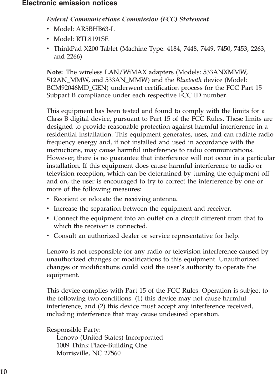 Electronic emission notices Federal Communications Commission (FCC) Statement v    Model: AR5BHB63-L v    Model: RTL8191SE v    ThinkPad X200 Tablet (Machine Type: 4184, 7448, 7449, 7450, 7453, 2263, and 2266)Note: The wireless LAN/WiMAX adapters (Models: 533ANXMMW, 512AN_MMW, and 533AN_MMW) and the Bluetooth device (Model: BCM92046MD_GEN) underwent certification process for the FCC Part 15 Subpart B compliance under each respective FCC ID number. This equipment has been tested and found to comply with the limits for a Class B digital device, pursuant to Part 15 of the FCC Rules. These limits are designed to provide reasonable protection against harmful interference in a residential installation. This equipment generates, uses, and can radiate radio frequency energy and, if not installed and used in accordance with the instructions, may cause harmful interference to radio communications. However, there is no guarantee that interference will not occur in a particular installation. If this equipment does cause harmful interference to radio or television reception, which can be determined by turning the equipment off and on, the user is encouraged to try to correct the interference by one or more of the following measures: v    Reorient or relocate the receiving antenna. v    Increase the separation between the equipment and receiver. v    Connect the equipment into an outlet on a circuit different from that to which the receiver is connected. v    Consult an authorized dealer or service representative for help.Lenovo is not responsible for any radio or television interference caused by unauthorized changes or modifications to this equipment. Unauthorized changes or modifications could void the user’s authority to operate the equipment. This device complies with Part 15 of the FCC Rules. Operation is subject to the following two conditions: (1) this device may not cause harmful interference, and (2) this device must accept any interference received, including interference that may cause undesired operation. Responsible Party:     Lenovo (United States) Incorporated     1009 Think Place-Building One     Morrisville, NC 27560  10 