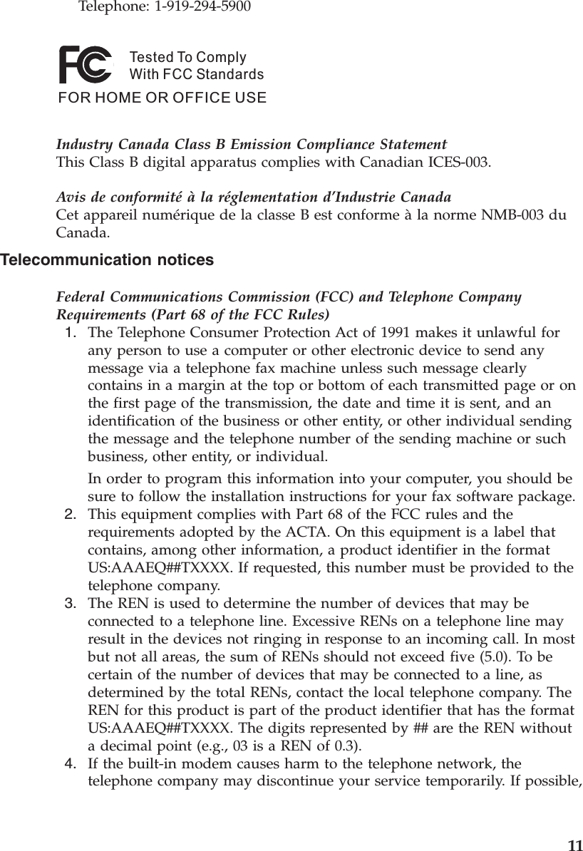 Telephone: 1-919-294-5900Tested To ComplyWith FCC StandardsFOR HOME OR OFFICE USE   Industry Canada Class B Emission Compliance StatementThis Class B digital apparatus complies with Canadian ICES-003. Avis de conformité à la réglementation d’Industrie CanadaCet appareil numérique de la classe B est conforme à la norme NMB-003 du Canada. Telecommunication notices Federal Communications Commission (FCC) and Telephone Company Requirements (Part 68 of the FCC Rules)  1.    The Telephone Consumer Protection Act of 1991 makes it unlawful for any person to use a computer or other electronic device to send any message via a telephone fax machine unless such message clearly contains in a margin at the top or bottom of each transmitted page or on the first page of the transmission, the date and time it is sent, and an identification of the business or other entity, or other individual sending the message and the telephone number of the sending machine or such business, other entity, or individual. In order to program this information into your computer, you should be sure to follow the installation instructions for your fax software package.  2.    This equipment complies with Part 68 of the FCC rules and the requirements adopted by the ACTA. On this equipment is a label that contains, among other information, a product identifier in the format US:AAAEQ##TXXXX. If requested, this number must be provided to the telephone company.  3.    The REN is used to determine the number of devices that may be connected to a telephone line. Excessive RENs on a telephone line may result in the devices not ringing in response to an incoming call. In most but not all areas, the sum of RENs should not exceed five (5.0). To be certain of the number of devices that may be connected to a line, as determined by the total RENs, contact the local telephone company. The REN for this product is part of the product identifier that has the format US:AAAEQ##TXXXX. The digits represented by ## are the REN without a decimal point (e.g., 03 is a REN of 0.3).  4.    If the built-in modem causes harm to the telephone network, the telephone company may discontinue your service temporarily. If possible,     11