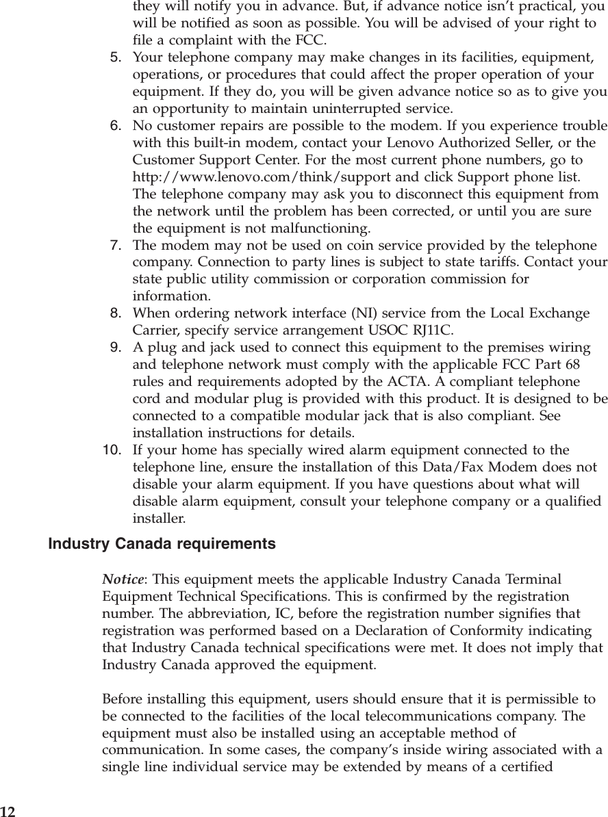 they will notify you in advance. But, if advance notice isn’t practical, you will be notified as soon as possible. You will be advised of your right to file a complaint with the FCC.  5.    Your telephone company may make changes in its facilities, equipment, operations, or procedures that could affect the proper operation of your equipment. If they do, you will be given advance notice so as to give you an opportunity to maintain uninterrupted service.  6.    No customer repairs are possible to the modem. If you experience trouble with this built-in modem, contact your Lenovo Authorized Seller, or the Customer Support Center. For the most current phone numbers, go to http://www.lenovo.com/think/support and click Support phone list. The telephone company may ask you to disconnect this equipment from the network until the problem has been corrected, or until you are sure the equipment is not malfunctioning.  7.    The modem may not be used on coin service provided by the telephone company. Connection to party lines is subject to state tariffs. Contact your state public utility commission or corporation commission for information.  8.    When ordering network interface (NI) service from the Local Exchange Carrier, specify service arrangement USOC RJ11C.  9.    A plug and jack used to connect this equipment to the premises wiring and telephone network must comply with the applicable FCC Part 68 rules and requirements adopted by the ACTA. A compliant telephone cord and modular plug is provided with this product. It is designed to be connected to a compatible modular jack that is also compliant. See installation instructions for details. 10.    If your home has specially wired alarm equipment connected to the telephone line, ensure the installation of this Data/Fax Modem does not disable your alarm equipment. If you have questions about what will disable alarm equipment, consult your telephone company or a qualified installer.Industry Canada requirements Notice: This equipment meets the applicable Industry Canada Terminal Equipment Technical Specifications. This is confirmed by the registration number. The abbreviation, IC, before the registration number signifies that registration was performed based on a Declaration of Conformity indicating that Industry Canada technical specifications were met. It does not imply that Industry Canada approved the equipment. Before installing this equipment, users should ensure that it is permissible to be connected to the facilities of the local telecommunications company. The equipment must also be installed using an acceptable method of communication. In some cases, the company’s inside wiring associated with a single line individual service may be extended by means of a certified  12 