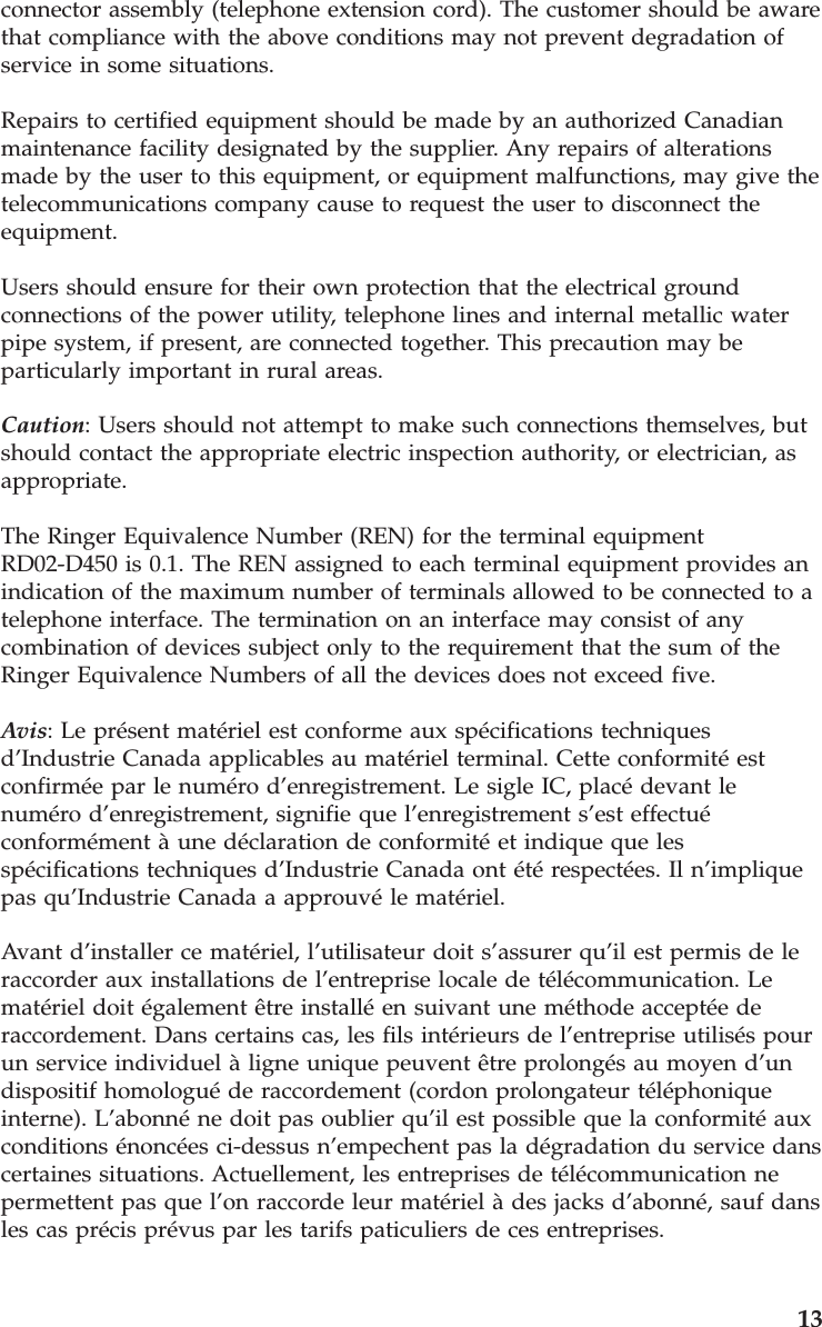 connector assembly (telephone extension cord). The customer should be aware that compliance with the above conditions may not prevent degradation of service in some situations. Repairs to certified equipment should be made by an authorized Canadian maintenance facility designated by the supplier. Any repairs of alterations made by the user to this equipment, or equipment malfunctions, may give the telecommunications company cause to request the user to disconnect the equipment. Users should ensure for their own protection that the electrical ground connections of the power utility, telephone lines and internal metallic water pipe system, if present, are connected together. This precaution may be particularly important in rural areas. Caution: Users should not attempt to make such connections themselves, but should contact the appropriate electric inspection authority, or electrician, as appropriate. The Ringer Equivalence Number (REN) for the terminal equipment RD02-D450 is 0.1. The REN assigned to each terminal equipment provides an indication of the maximum number of terminals allowed to be connected to a telephone interface. The termination on an interface may consist of any combination of devices subject only to the requirement that the sum of the Ringer Equivalence Numbers of all the devices does not exceed five. Avis: Le présent matériel est conforme aux spécifications techniques d’Industrie Canada applicables au matériel terminal. Cette conformité est confirmée par le numéro d’enregistrement. Le sigle IC, placé devant le numéro d’enregistrement, signifie que l’enregistrement s’est effectué conformément à une déclaration de conformité et indique que les spécifications techniques d’Industrie Canada ont été respectées. Il n’implique pas qu’Industrie Canada a approuvé le matériel. Avant d’installer ce matériel, l’utilisateur doit s’assurer qu’il est permis de le raccorder aux installations de l’entreprise locale de télécommunication. Le matériel doit également être installé en suivant une méthode acceptée de raccordement. Dans certains cas, les fils intérieurs de l’entreprise utilisés pour un service individuel à ligne unique peuvent être prolongés au moyen d’un dispositif homologué de raccordement (cordon prolongateur téléphonique interne). L’abonné ne doit pas oublier qu’il est possible que la conformité aux conditions énoncées ci-dessus n’empechent pas la dégradation du service dans certaines situations. Actuellement, les entreprises de télécommunication ne permettent pas que l’on raccorde leur matériel à des jacks d’abonné, sauf dans les cas précis prévus par les tarifs paticuliers de ces entreprises.     13
