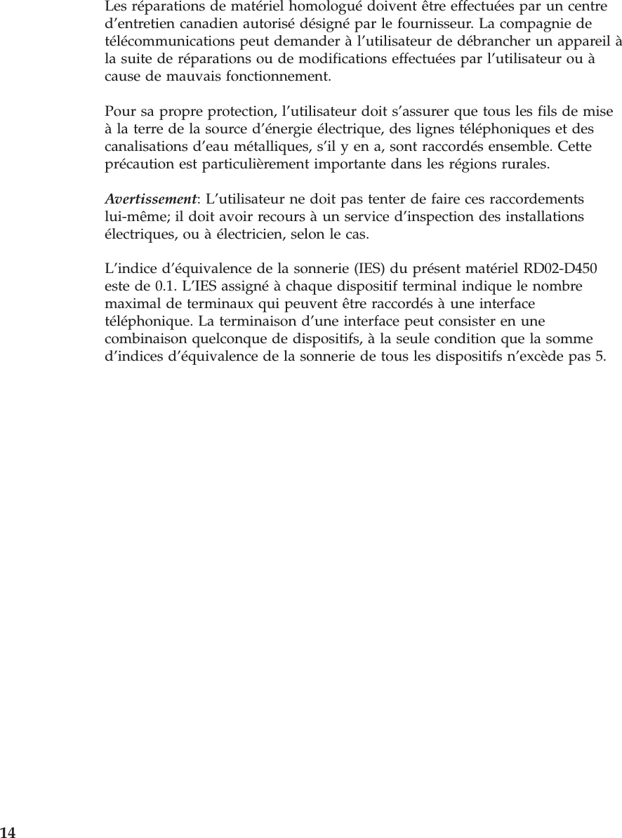 Les réparations de matériel homologué doivent être effectuées par un centre d’entretien canadien autorisé désigné par le fournisseur. La compagnie de télécommunications peut demander à l’utilisateur de débrancher un appareil à la suite de réparations ou de modifications effectuées par l’utilisateur ou à cause de mauvais fonctionnement. Pour sa propre protection, l’utilisateur doit s’assurer que tous les fils de mise à la terre de la source d’énergie électrique, des lignes téléphoniques et des canalisations d’eau métalliques, s’il y en a, sont raccordés ensemble. Cette précaution est particulièrement importante dans les régions rurales. Avertissement: L’utilisateur ne doit pas tenter de faire ces raccordements lui-même; il doit avoir recours à un service d’inspection des installations électriques, ou à électricien, selon le cas. L’indice d’équivalence de la sonnerie (IES) du présent matériel RD02-D450 este de 0.1. L’IES assigné à chaque dispositif terminal indique le nombre maximal de terminaux qui peuvent être raccordés à une interface téléphonique. La terminaison d’une interface peut consister en une combinaison quelconque de dispositifs, à la seule condition que la somme d’indices d’équivalence de la sonnerie de tous les dispositifs n’excède pas 5.  14 