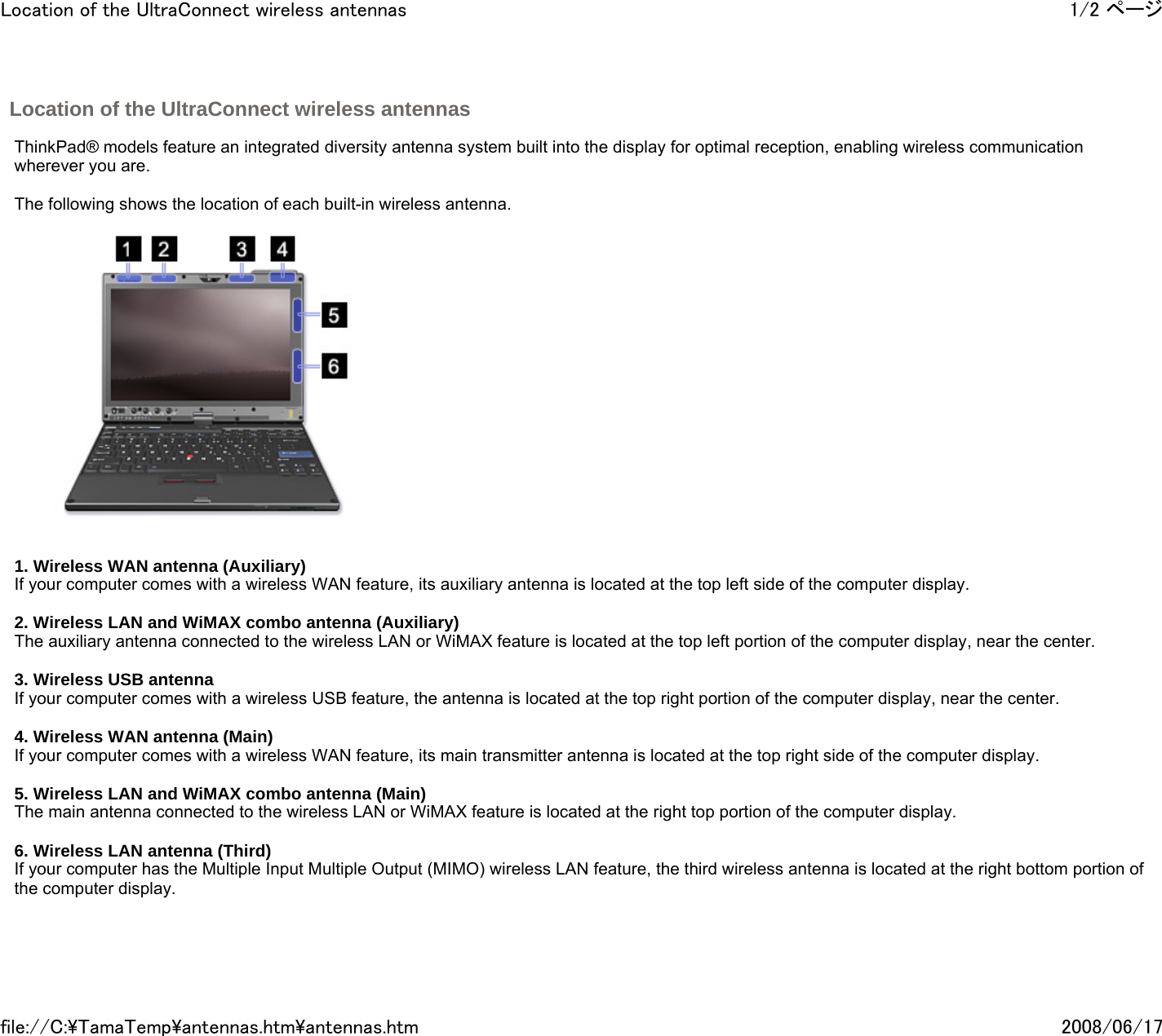 Location of the UltraConnect wireless antennas       ThinkPad® models feature an integrated diversity antenna system built into the display for optimal reception, enabling wireless communication wherever you are.     The following shows the location of each built-in wireless antenna.          1. Wireless WAN antenna (Auxiliary) If your computer comes with a wireless WAN feature, its auxiliary antenna is located at the top left side of the computer display.   2. Wireless LAN and WiMAX combo antenna (Auxiliary) The auxiliary antenna connected to the wireless LAN or WiMAX feature is located at the top left portion of the computer display, near the center.    3. Wireless USB antenna If your computer comes with a wireless USB feature, the antenna is located at the top right portion of the computer display, near the center.   4. Wireless WAN antenna (Main) If your computer comes with a wireless WAN feature, its main transmitter antenna is located at the top right side of the computer display.   5. Wireless LAN and WiMAX combo antenna (Main) The main antenna connected to the wireless LAN or WiMAX feature is located at the right top portion of the computer display.    6. Wireless LAN antenna (Third) If your computer has the Multiple Input Multiple Output (MIMO) wireless LAN feature, the third wireless antenna is located at the right bottom portion of the computer display.     1/2 ページLocation of the UltraConnect wireless antennas2008/06/17file://C:\TamaTemp\antennas.htm\antennas.htm