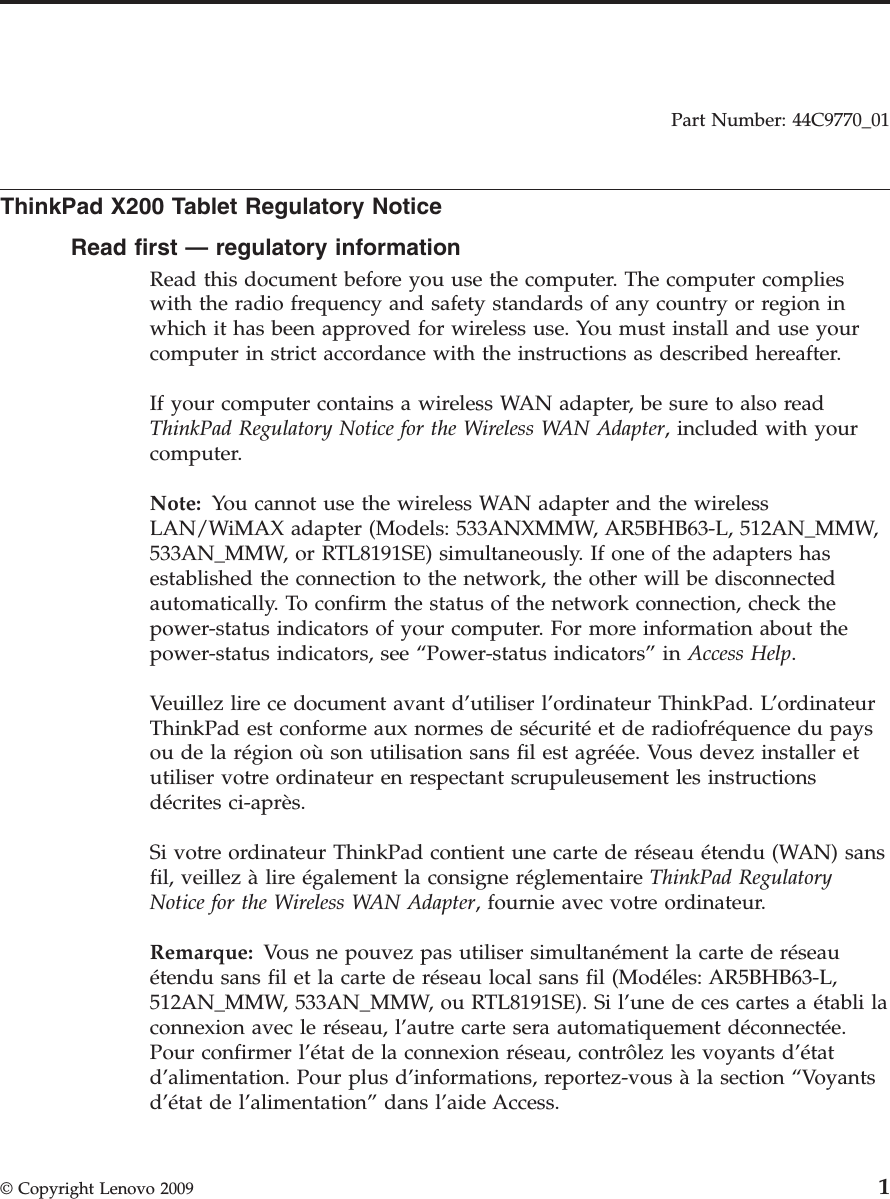 Part Number: 44C9770_01  ThinkPad X200 Tablet Regulatory Notice Read first — regulatory information Read this document before you use the computer. The computer complies with the radio frequency and safety standards of any country or region in which it has been approved for wireless use. You must install and use your computer in strict accordance with the instructions as described hereafter. If your computer contains a wireless WAN adapter, be sure to also read ThinkPad Regulatory Notice for the Wireless WAN Adapter, included with your computer. Note: You cannot use the wireless WAN adapter and the wireless LAN/WiMAX adapter (Models: 533ANXMMW, AR5BHB63-L, 512AN_MMW, 533AN_MMW, or RTL8191SE) simultaneously. If one of the adapters has established the connection to the network, the other will be disconnected automatically. To confirm the status of the network connection, check the power-status indicators of your computer. For more information about the power-status indicators, see “Power-status indicators” in Access Help. Veuillez lire ce document avant d’utiliser l’ordinateur ThinkPad. L’ordinateur ThinkPad est conforme aux normes de sécurité et de radiofréquence du pays ou de la région où son utilisation sans fil est agréée. Vous devez installer et utiliser votre ordinateur en respectant scrupuleusement les instructions décrites ci-après. Si votre ordinateur ThinkPad contient une carte de réseau étendu (WAN) sans fil, veillez à lire également la consigne réglementaire ThinkPad Regulatory Notice for the Wireless WAN Adapter, fournie avec votre ordinateur. Remarque: Vous ne pouvez pas utiliser simultanément la carte de réseau étendu sans fil et la carte de réseau local sans fil (Modéles: AR5BHB63-L, 512AN_MMW, 533AN_MMW, ou RTL8191SE). Si l’une de ces cartes a établi la connexion avec le réseau, l’autre carte sera automatiquement déconnectée. Pour confirmer l’état de la connexion réseau, contrôlez les voyants d’état d’alimentation. Pour plus d’informations, reportez-vous à la section “Voyants d’état de l’alimentation” dans l’aide Access. © Copyright Lenovo 2009 1