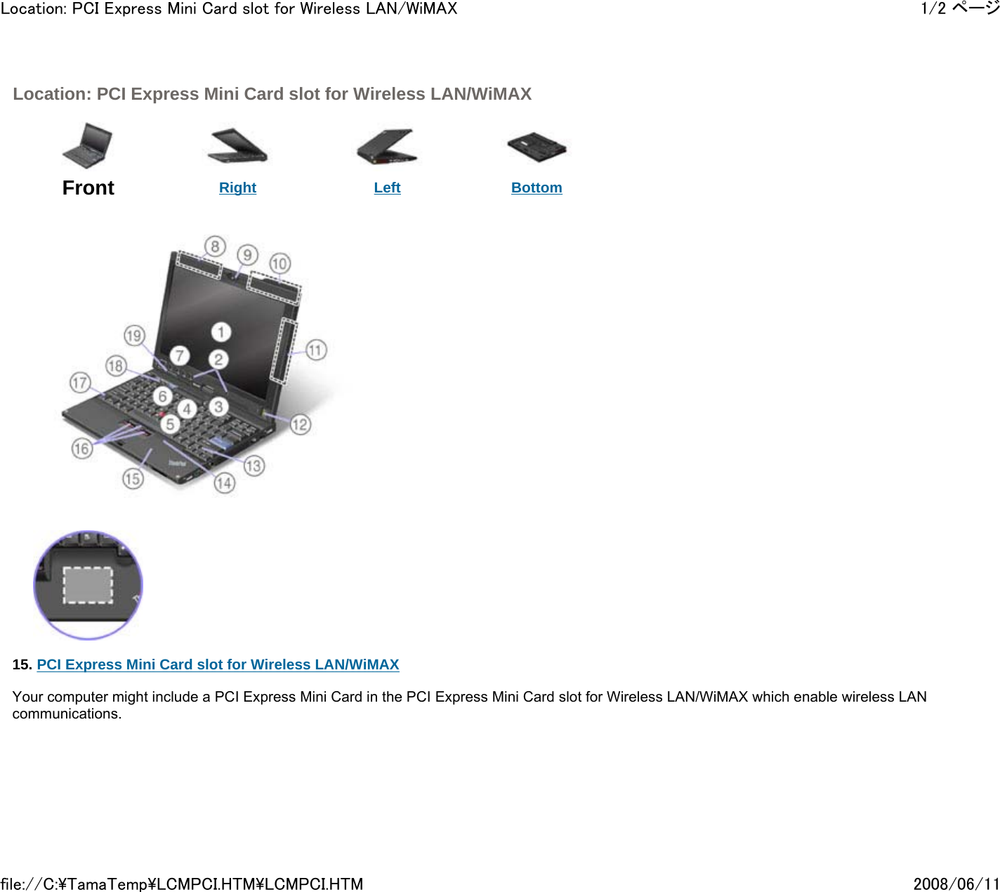  Location: PCI Express Mini Card slot for Wireless LAN/WiMAX      Front  Right Left Bottom                15. PCI Express Mini Card slot for Wireless LAN/WiMAX   Your computer might include a PCI Express Mini Card in the PCI Express Mini Card slot for Wireless LAN/WiMAX which enable wireless LAN communications.          1/2 ページLocation: PCI Express Mini Card slot for Wireless LAN/WiMAX2008/06/11file://C:\TamaTemp\LCMPCI.HTM\LCMPCI.HTM